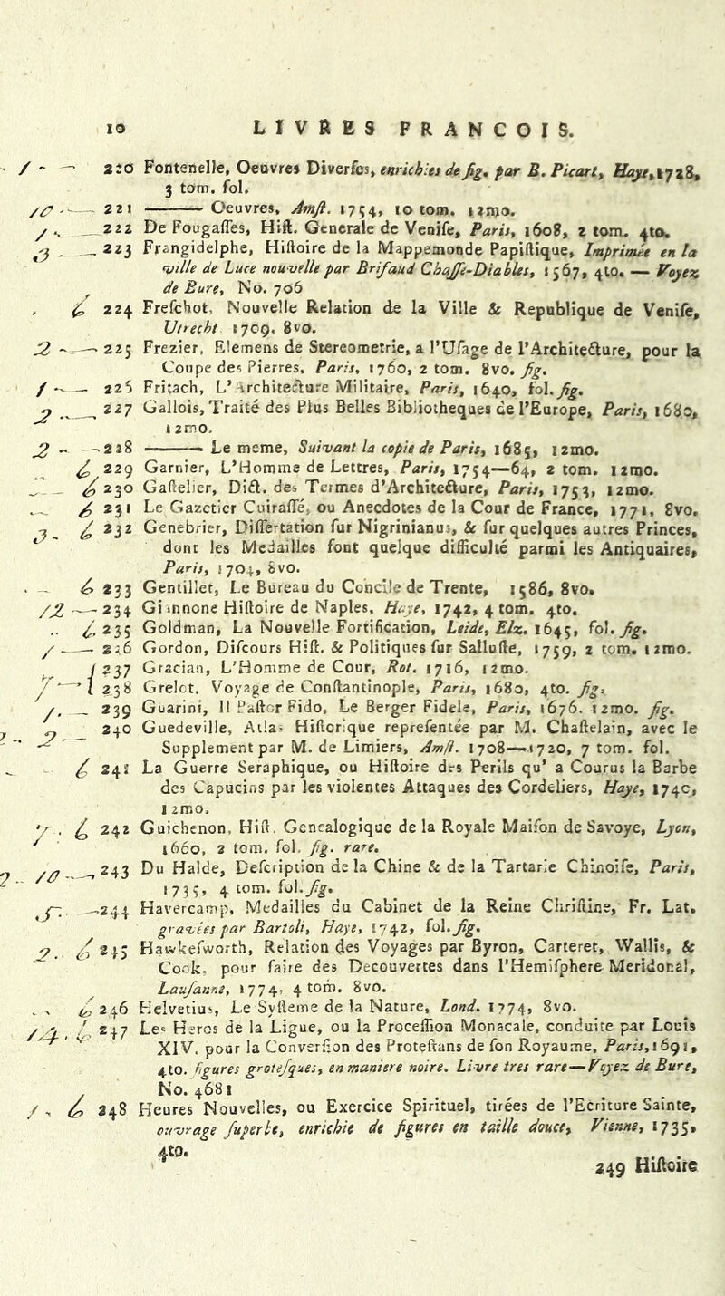 / - //? - / *•- ,3 - 2 - / — 2:0 Fontenelle, Oeuvre* Diverfes, tnrichles defig, far B.Puart, ttyi/,I7*8» 3 tom. fol. Oeuvres, Amfi. 1754, <0 tom. ititis. De Fougafles, Hift. Generale de Venife, Paris, 160?, 2 tom. 4to. Frangidelphe, Hiftoire de la Mappemoode Papiftique, Imprimee en la ville de Luce nouvelle par Bnfaud CbaJfie-DiabUs, 1567, 4W. — Voytz de Eure, No. 706 £ 224 Frefcbot, Nouvelle Relation de la Ville & Republique de Venife, Utrecht 1709, 8vo. Frezier, Elemens de Stereometric, a l’Ufage de l’Archite&ure, pour la Coupe de? Pierres, Paris, 1760, 2 tom. 8vo. Jig. Fritach, L’ ^rchitediure Militaire, Paris, 1640, fol.^7. Gallois, Traite des Plus Belles Bibliotheques de PEurope, Paris, 1680, 12mo. Le meme, Suivant la copie de Paris, 1685, i2mo. Gamier, L’Homms de Lettres, Paris, 1754—64, z tom. i2tno. 22 t 222 223 225 225 227 -228 „ , 229 & 23° — 6 231 J~ ^232 ‘ ^ *33 /Z — 234 ■ ■ 4235 / —- *36 / 237 — I 238 /. - *39 / 1-2- 240 / 243 7 ■ £ 24z 2 ■ /# - cT- ,243 ,244 jc 6 **5 246 /^. 4 2^7 /'t 2 4 S Gafteber, Did. des Termes d’Architedure, Paris, 1753, i2mo. Le Gazetier Cuirafte ou Anecdotes de la Cour de France, 1771, 8vo. Genebrier, Differtation fur Nigrinianus, 8c furquelques autres Princes, done les Medailles font quelque difficuhe parmi les Antiquaires, Paris, 1704, 8vo. Gentillet, Le Bureau du Concile de Trente, 1586, 8vo, Gi innone Hiftoire de Naples, Hayt, 1742, 4 tom. 410. Goldman, La Nouvelle Fortification, Leide, Elz. 1645, fol. Jig. Gordon, Difcours Hift, & Politiques fur Sallufte, 1759, 2 tom. ijmo. Gracian, L'Honune de Cour, Rot. 1716, 12010. Grelct. Voyage de Conftantinople, Paris, 1680, 4to. fig, Gearini, I! Pallor Fido, Le Berger Fidels, Paris, 1676. irmo. fig, Guedeville, Atlas Hiftorique reprefentee par M. Chaftelain, avec le Supplement par M. de Limiers, Amfi. 1708—1720, 7 tom. fol. La Guerre Seraphique, ou Hiftoire drs Perils qu* a Courus la Barbe des Capucias par les violentes Attaques de3 Cordeliers, Haye, 174c, 1 2IT.O. Guichenon, Hift. Genealogique de la Royale MaifGn de Savoye, Lyon, 1660, 2 tom. fol fig. rare. Du Halde, Defcription de la Chine & de la Tartarie Chinoife, Paris, 1734, 4 tom. fol .fig. Havercamp, Medailles cu Cabinet de la Reine Chriftine, Fr. Lat. gravies par Bartoli, Haye, 1742* fol. fig. Hawkefworth, Relation des Voyages par Byron, Carteret, Wallis, & Cork, pour faiie des Decouvertes dans l’Hemifphere Meridofcal, Laufianm, 1774, 4 tom. 8vo. Helvetius, Le Syfteme de la Nature, Lond.iyj^, 8vo. Le« Hsros de la Ligue, ou la Proceflion Monacale, conduite par Louis XIV. pour la Converfion des Proteftans de fon Royaume, Paris, 1691, 4to. figures grotefiques, enmaniere noire. Livre tres rare—Vcyez de Bure, No. 4681 Heures Mouvelies, ou Exercice Spirituel, tirees de l’Ecriture Sainte, cu-orage fuperbe, enrichie de figures en faille douce, Vienne, 8735, 4t0* • 249 Hutoiie