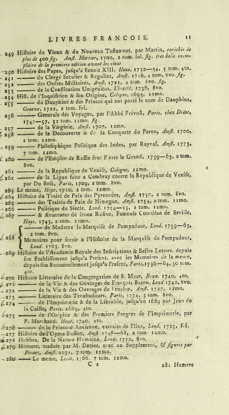 *49 —250 ' *51 ' *5* *53 ~*54 *SS *56 ■> *57 7 *S8 -7 *59 L 260 261 £262 263 ^ 264 - 265 - 266 ^267 /a68 —269 62 70 ^ 3? 3 - *7* -*73 <£*74 6*75 £276 -*77 3> 278 ^*79 2SO Hifloire du Vieux & du Nouveau Teftament, par Martin, ttirtcbie de plus de 400 fig. Amft. Mortier, 1700, 2 tom. M.fig. tres bts.e excm- plaire de la premiere edition avant let clous Hifloire des Papes, jufqu’a Benoit XIII. Haye, 1732 34» 5 tomato. du Clerge Seculier & Regulier, Amft. 1716, 4 tom. two. fig. des Ordres Militaires, Amft. 1721, 4 tom. 8vo. jig. de la Conflitution Unigenitus, Utrecht, 1736, 8vo. Hift. de l’lnquifition & fon Origine, Cologne, 1693, i*mo. du Dauphine & des Princes qui ont ports le non) de Dauphins, Geneve, 1722, z tom. fol. , _ . . _... _ Generale des Voyages, par l’Abbe Frevofl, Parts, chez Didot, 1747—57, 52 tom. 12mo. fig. _____ de la Virginie, Amft. 1707, 1 imo. de la Decouverte & de la Conquete du Perou, Amft. 1700, 2 tom. 1 2mo. . Philofophique Politique des Indes, par Raynal, Amft. 1773, 7 tom. izmo. de l’Empire de Ruflie feus P'erre le Grand, 1759—03, 2 tom. 8 vo. de la Republique de Venife, Cologne, iztno. . de la Ligue faite a Cambray contre la Republique de Vemte, par Du Bofc, Paris, 1709, 2 tom. 8vo. Le meme, Haye, 171c, 2 tom. !2mo. Hifloire du Traite de Paix des Pyrennees, Amft. 175c, 2 tom. Svo, des Traites de Paix de Nimegue, Amft. 1754, 2 tom. iamo. ■ Politique du Siecle, Lond. 1754—5’ 2 tom. izmo. Sc Avantures de Dona Rufine, Fatr.eufe Couttifan de Seville, Haye, 1743, 2 tom. nmo. de Madame la Marquife de Pompadour, Lond. *759—°3» 2 tom. 8vo. , , Memoires pour fervir a PHiftoire de la Marquee de Pompadour, IW. 1763, 8vo- _ , Hifloire de 1’Academie Royale des Infcriptions & Belles Lettres, depuis fon Etabliflement jufqu’a Prefent, avec les Memoires de la meme, depuis fon Renouveilement jufqu’a Prefent, Paris, 1736—64, 30 tom. 4to. Hifloire Litteraire de la Congregation de S. Maur, Brux. I74°> 4t°- de I2 Vie & des Ouvrages de Frar.fois Bacon, Lond.: 742, Svo. de la Vie & des Ouvrages de Fenelon, Amft. 1727, nmo. Litteraire des Troubadours. Paris, <774, 5 tom. 8vo, de l’lmprirrerie & de la Libiairie, jufqu’en 1689 par Jean de la Caille, Paris, 1689, 4to. . de l’Qrigir.e & des Premiers Progres de Plmprimerie, par P. MarchaDd, Haye, 1740, 4 to. de la Peintuie Ancienne, extraite de Fline, Lond. 1725, fol. Hifloire de l’Opera Buffon, Amft. 1748—68, 2 tom. umo. Hobbes, De la Nature Humaine, Lond. 1772, 8vo. Hcmere, traduit par M. Dacier, avec un Supplement, & figures par Picart, Amft. 1731, 7 tom. I 2m3. ■ Le meme, Ltide, 1766, 7 tom. izmo,