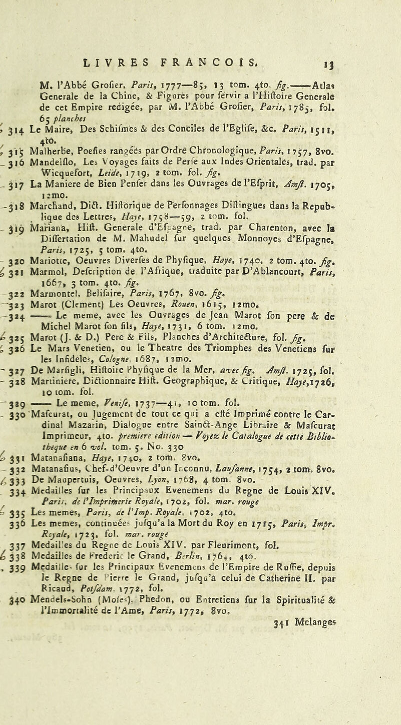 U'N *3 Generale de la Chine, Sc Figures pour fervir a l’Hiftoire Generale de cet Empire redigee, par M. l’Abbe Grolier, Paris, 1785, fol. 65 planches 3 314 Le Maire, Des Schifmfcs & des Conciles de l’Eglife, Sec. Paris, 1511, 4 to. , 315 Malherbe, Poefies rangebs par Ordre Chfonologique, Paris, 1757, 8vo. _ 316 Mandelflo, Les V oyages faits de Perfe aux lndes Orientates, trad, par Wicquefort, Leide, 1719, 2 tom. fol. fig. _ 317 La Maniere de Bien Penfer dans les Ouvrages de l’Efprit, Amji. 1705,, i amo. -318 Marchand, Difl. Hiftorique de Perfonnages Diftingues dans la Repub- lique des Lettres, Haye, 1758—59, 2 tom. fol. - 319 Mariana, Hift. Generale d’Efpagne, trad, par Charenton, avec la Diflertation de M. Mahudel fur quelques Monnoyes d’Efpagne, Paris, 1725, 5 tom. 4to. 320 Mariotte, Oeuvres Diverfes de Phyfique, Haye, 1740, 2 tom. 4to. fig. £321 Marmol, Defcription de l’Afrique, traduite par D’Ablancourt, Paris, 1667, 3 tom. 4to. fig. 322 Marmontel, Belifaire, Paris, 1767, 8vo. fig. ■323 Marot (Clement) Les Oeuvres, Rouen, 1615, i2mo. —314. ■ Le meme, avec les Ouvrages de Jean Marot fon pere & de Michel Marot fon fils, Haye, 1731, 6 tom. «2mo. o 325 Marot (J. & D.) Pere & Fils, Planches d’Architeflure, fol, fig. 326 Le Mars Venetien, ou le Theatre des Triomphes des Venetiens fur les Infideles, Cologne 1687, 1 ’.mo. - 317 De Marfigli, Hiftoire Phyfique de la Mer, an.eefig. Amjl. 1725, fol. - 328 Martir.iere, Diftionnaire Hift. Geographique, & Critique, Haye, 1726, to tom. fol. -329 Le meme, Venifie, 1737—41, 10 tom. fol. - 330 Mafcurat, ou Jugement de tout ce qui a efte Iroprime contre le Car- dinal Mazarin, Dialogue entre Saindl-Ange Libraire & Mafcurat Imprimeur, 4to, premiere edition •— Voyez le Catalogue de cette Riblio- tbeque en 6 <vol. tcm. 5. No. 330 (a 331 Matanafiana, Haye, 174.0, 2 tom. 8vo. - 332 Matanafius, Chef-d’Oeuvre d’un Ir.ccnnu, Laufanne, 1754, 2 tom. 8vo. ^333 De Maupertuis, Oeuvres, Lyon, 1768, 4 tom 8vo. 334 Mcdailles fur les Principaux Evenemens du Regne de Louis XIV. Paris, de I’Imprimerie Roy ate, 1702, fol. mar. rouge 335 Les memes, Paris, de l'Imp. Roy ale. 1702, 4to. 336 Les memes, conciDuee' jufqu’a la Mort du Roy en 1715, Paris, Imtr. Rcya/e, 1723, fol. mar. rouge 337 Medail'es du Regre de Louis XIV. par Fleurimont, fol. ^338 Medailles de Frederic le Grand, Berlin, 176^, 4to. - 339 Medaille- fur les Principaux Evenemens de l’Empire de Ruffe, depuis le Regne de Pierre le Grand, jufqu’a celui de Catherine II. par Ricaud, Potfdam >772, fol. 340 Mendels-bohn (Mofe*). Phedon, ou Entretiens fur la Spiritualite & 1’Immortalite de l’Ame, Paris, 17.72, 8vo. 341 Melanges