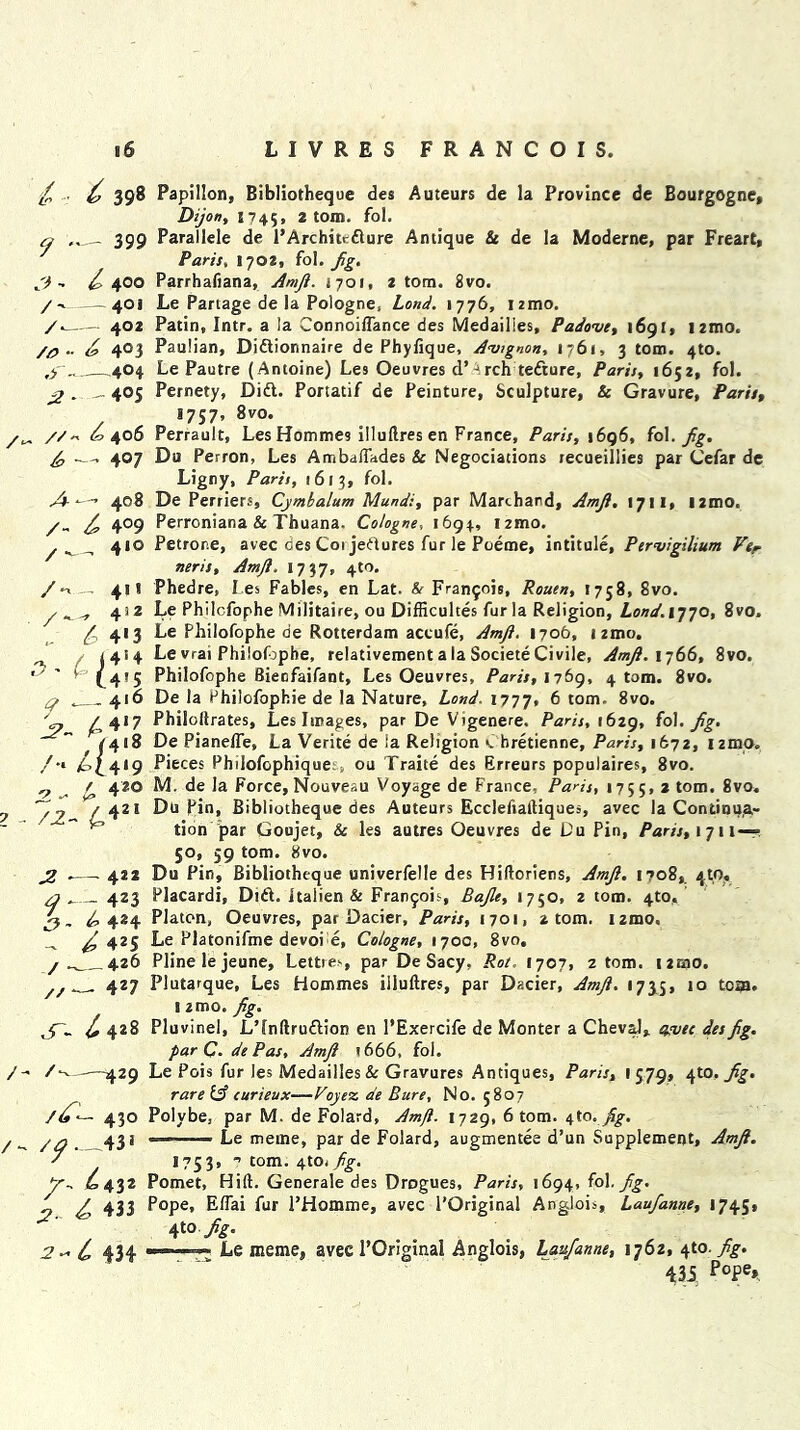 / • C 398 3 - /'- /- /o •• ,y - ^ ■ . //- — 399 / 400 — 401 — 402 403 —404 -40S . 406 — 4°7 A 408 /- ^ 4°9 /_ 4*° /**■-. 4>1 / 4‘ 2 .. 4*3 ,, / J4*4 ' (4'5 *— 4'6 ^4‘« /4«8 £>c4*9 4 420 ■ ^2I / 2 - ^ *— 422 — 4Z3 3~ 424 - £ 42S / —__ 426 //— 427 S'- C 428 430 43 * /- 429 Z^- C 432 ;?.. ^ 433 434 Papillon, Bibliotheque des Auteurs de la Province de Bourgogne, Dijon, 1745, 2 tom. fol. Parallele de 1’Architcdure Antique & de la Moderne, par Freart, Paris, 1702, fol. fig. Parrhafiana, Amji. 1701, 2 tom. 8vo. Le Partage de la Pologne, Lond. 1776, izmo. Patin, Intr. a la Connoiffance des Medailies, Padove, 1691, izmo. Paulian, Didionnaire de Phyfique, Avignon, 1761, 3 tom. 4to. Le Pautre ( Antoine) Le9 Oeuvres d’ 4rch tedure, Paris, 1652, fol. Pernety, Did. Portatif de Peinture, Sculpture, & Gravure, Paris, 1757, 8vo. Perrault, Les Homme9 illu(Ires en France, Paris, 1696, fol. fig, Du Perron, Les Ambaffades & Negociations recueillies par Cefar de Ligny, Paris, 1613, fol. De Perriers, Cymbalum Mundi, par Marchand, Amji. 1711, i2mo. Perroniana & Thuana. Cologne, 1694, i2tno. Petrone, avec des C01 jedures fur le Poeme, intitule, Pervigilium Vtr neris, Amji. 1737, 4t0' Phedre, I es Fables, en Lat. & Francis, Rouen, 1758, 8vo. Le Philcfophe Militaire, ou Difficultes furla Religion, Lond. 1770, 8vo. Le Philofophe de Rotterdam actufe, Amft. 1706, 1 zmo. Le vrai Philofophe, relativement a la Societe Civile, Amji. 1766, 8vo. Philofophe Bienfaifant, Les Oeuvres, Paris, 1769, 4 tom. 8vo. De la Philofophie de la Nature, Lond. 1777, 6 tom. 8vo. Philoftrates, Les Images, par De Vigenere. Paris, 1629, fol. Jig. De Pianeffe, La Verite de ia Religion c hretienne, Paris, 1672, izmo. Pieces Philofophique;, ou Traite des Erreurs populaires, 8vo. M. de la Force, Nouveau Voyage de France, Paris, 1755, 2 tom. 8vo. Du pin, Bibliotheque des Auteurs Ecclefialtiques, avec la Continua- tion par Goujet, & les autres Oeuvres de Du Pin, Paris, 1711 —— 50, 59 tom. 8vo. Du Pin, Bibliotheque univerfelle des Hiftoriens, Amji, 1708, 4to, Placardi, Did. italien & Franjois, Bajle, 1750, 2 tom. 4to, Platon, Oeuvres, par Dacier, Paris, 1701, 2 tom. izmo, Le Platonifme devoi d, Cologne, 1700, 8vo. Pline le jeune, Lettie.', par De Sacy, Rot. 1707, 2 tom. i2mo. Plutarque, Les Hommes illuftres, par Dacier, Amji. 1735, 10 tom. ! zmo. Jig. Pluvinel, L’lnftrudion en l’Exercife de Monter a Cheval, avec des Jig. par C. dePas, Amji t666, fol. Le Pois fur les Medailies & Gravures Antiques, Paris, 1579, 4to, Jig. rare Ifi curieux—Vojez de Bure, No. 5807 Polybe, par M. de Folard, Amfi. 1729, 6 tom. fig. —■——- Le meaie, par de Folard, augmentee d’un Supplement, Amji. 1753, ? tom. 4to. fig. Pomet, Hid. Generale des Drogues, Paris, 1694, fol. fig. Pope, Elfai fur l’Homme, avec l'Original Anglois, Laujanne, 1745* 4A- - Le meme, avec l’Original Anglois, Laujanne, 1762, 410 .fig. 435 PoPe>