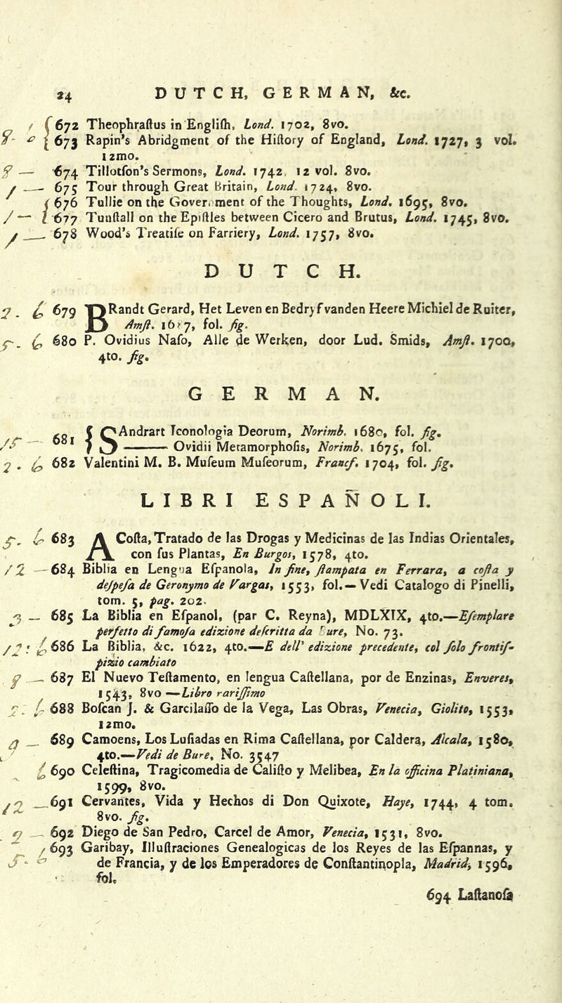 *4 DUTCH, GERMAN, &c. t (672 Theophraftus in Englilh, Lond. 1702, 8vo. & j: 673 Rapin’s Abridgment of the Hiftory of England, Lond. IJ2!, 3 vol. 12mo. — <>74. Tillotfon’s Sermons, Lond. 1742 12 vol. 8vo. 675 Tour through Great Britain, Lond. 1724, 8vo. ( 676 Tullie on the Government of the Thoughts, Lond. 1695, 8vo. /—' 1 677 Tunftall on theEpiftles between Cicero and Brutus, Lond. 1745, 8vo. y 678 Wood’s Treadfe on Farriery, Lond. 1757, 8vo. DUTCH. 2 T^Randt Gerard, Het Leven en Bedryf vanden Heere Michiel de Ruiter, Q Amjl. 16? 7, fol. fig. r- 6 680 P. Ovidius Nafo, Alle de Werken, door Lud. Smids, Amji. 170Q, 4to. Jig. GERMAN. /.r - C OAndrart Tconologia Deorum, Norimb. 1680, fol. Jig. 1 r Ovidii Metamorphofis, Norimb. 1675, fol. 2 . (J, 682 Valentini M. B. Mufeum Mufeorum, FrancJ. 1704, fol. Jig. LIBRI ESPANOLI. ep. ir 683 A Cofta,Tratado de las Drogas y Medicinas de las Indias Orientales, /x. con fus Plantas, En Burgos, 1578, 4to. / 2 —684 Biblia en Lengna Efpanola, In Jine, Jiampata en Ferrara, a eojia y dejpefa de Geronymo de Vargas, 1553, fol.— Vedi Catalogo di Pinelli, tom. 5, pag. 202 *3 — 685 La Biblia en Efpanol, (par C. Reyna), MDLXlX, 4to.—EJemplare per Jet to di famoja edizione defcritta da Bure, No. 73. /2t? 686 La Biblia, Sec. 1622, 4to.— E dell' edizione precedente, col Jolo frontif- pizio cambiato 687 El Nuevo Teftamento, en lengua Caftellana, por de Enzinas, Enveres, I 543, 8vo —Libro rarijjimo . /- 688 Bofcan J. & GarcilatTo de la Vega, Las Obras, Venecia, Giolito, 1553, nmo. 689 Camoens, LosLuftadas en Rima Caftellana, por Caldera, Alcala, 1580, 4to.—- Vedi de Bure, No. 3547 £ 690 Celeftina, Tragicomedia de Califto y Melibea, En la ojjicina Platini ana, 1599, 8vo. .0 _ 69I Cervantes, Vida y Hechos di Don Quixote, Haye, 1744. 4 tom. 8vo. fg. 2 . 692 Diego de San Pedro, Carcel de Amor, Venecia, 1531, 8vo.  / 693 Garibay, Illuftraciones Genealogicas de los Reyes de las Efpannas, y de Francia, y de los Emperadores de Conftantinopla, Madrid\ 1596, fol. 694 Laftanofa a S'*