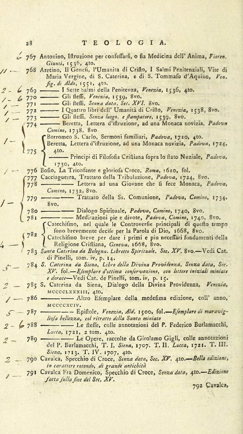 £ 767 //— 768 2 - & 769 /- ^77 o / —- 771 / — 772 / — 773 /774 / / - /- 775 Antonino, Iftruzione per confeffarfi, o fia Medicina dell’ Anima, Fiortn. Giunti, 1536, 4to. Aretino, II Genefi, 1’Umanita di Crifto, I Salmi Penitenziali, Vite di Maria Vergine, di S. Caterina, e di S. Tommafo d’Aquino, Fen. fig. di A Ido, 1551, 4to. — I Sette Salmi della Penitenza, Venezia, 1536, 4to. Gli fteffi, Venezia, 1 539* 8vo. Gli fteffi, Senxa data. See. XVI. 8vo. I Quattro libri dell’ Umanita di Crifto, Venezia, 1538, 8vo, Gli fteffi, Senza luogo, e Jiampatore, 1539, 8vo. ■ Beretta, L.ettera d’iftruzione, ad ana Monaca novizia, Padova Comino, I 738, 8vo f Borromeo S. Carlo, Sermoni familiari, Padova, 1720, 4to. \ Beretta, Letterad’iftruzione, ad una Monaca novizia, Padova, 1724, < 4t0* I Principi di Filofofia Criftiana fopra lo ftato Nuziale, Padova, i 1730, 4to. Bofio, La Trionfante e gloriofa Croce, Roma, j6io, fol. Cacciaguerra, Trattato della Tribulazione, Padova, 1724, 8vo. ■ Lettera ad una Giovane che fi fece Monaca, Padova, Comino, I 7 32, 8vo. Trattato della 8vo. Ss. Comunione, Padova, Comino, 17341 Dialogo Spirituale, Padova, Comino, 1740, 8vo. Meditazioni pie e divote, Padova, Comino, 1740, 8vo. $ 782 '■ 783 784 2 — 7S5 / — 786 787 2 - ^788 2 ~ 789 2 ~ 79° , 79* f Catechifmo, nel quale le Controverfie principali di quefto tempo ) fono brevemente decile per la Parola di Dio, 1668, 8vo. I Catechifmo breve per dare i primi e piu neceffiari fondamenti della (_ Religione Criftiana, Geneva, 1668, 8vo. Santa Caterina da Bologna. Libretto Spirituale. See. XV. 8vo.—Vedi Cat. di Pinelli, tom. iv, p. 14. S. Caterina da Siena, Libro della Divina Providenza, Senza data. Sec. XV. fol.—EJemplare doltima conjervazione, con lettere iniziali miniate e dor ate—Vedi Cat. de Pinelli, tom. iv, p. 15. S. Caterina da Siena, Dialogo della Divina Providenza, Venezia, mcccclxxxiii, 4to. — Altro Efemplare della medefima edizione, coll’ anno, M CCCCXCIV. — Epiftole, Venezia, Aid. 1500, fo\.—Efemplare di maravig- liofa bellezza, col ritratto della Santa miniato Le fteffie, colie annotazioni del P. Federico Burlamacchi, Lucca, 1721, 2 tom. 4to. — Le Opere, raccolte da Girolamo Gigli, colie annotazioni del P, Burlamacchi, T. I. Siena, 1707. T. II. Lucca, 1721. T. III. Siena, 1713. T. IV. 1707, 4to. Cavalca, Specchio di Croce, Senza data. Sec. XV. 4W.—Bella edizione, in carattere rotondo, di grande antichita Cavalca Fra Domenico, Specchio di Croce, Senza data, 410.—Edizione fattafulla fine del Sec. XV. 792 Cavalca,