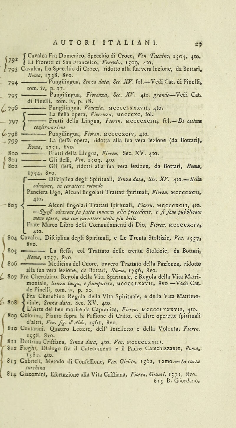 j 792 l 793 - 794 - 795 £796 - 797 (>798 1*799 - 800 i 801 / £02 2$ f Cavalca Fra Domenico, Speechio di Croce, Ven Tacuino, 1504, 4to. \ Li Fioretti di San Francefco, Venecia, 1 509, 4to. Cavalca, Lo Specchio di Croce, ridotto alia lua vera lezione, da Bottari, Roma, 1738. Svo. — Fungilingua, Senza data, Sec. XV. fol.—Vedi Cat. di Pinelli, tom. iv, p. 17. Pungilingua, Fiorenza, Sec. XV. 4to. grande—Vedi Cat. di Pinelli, tom. iv, p. 18. Pungilingua, Venezia, mcccclxxxvii, 4to. ' La ftefla opera, Fiorenza, mccccxc, fol. Frutti della Lingua, Fioren. mccccxciii, fol.— Di ctlima. confer.vazione Pungilingua, Fioren. mccccxciv, 4to. La ftefla opera, ridotta alia fua vera lezione (da Bottari)* Roma, 1751, Svo. Frutti della Lirgua, Fioren. Sec. XV. 4to. •— Gli ftefli, Ven. 1503, 410. Gli ftefli, ridotti alia iua vera lezione, da Bottari, Roma* 1754, Svo. ‘ Difciplina degli Spirituali, Senza data, Sec. XV. 4to.— edizione, in carattere rotondo Panciera Ugo, Alcuni fingolari Trattati fpirituali, Fioren. mccccxcii, 4to. 803 ^ Alcuni fingolari Trattati fpirituali, Fioren. mccccxcii, 4(0. —Quejl' edizione fu fatta innanzi alia precedente, e ft fono pulhlicate meno opere, ma con carattere molto piu hello Frate Marco Libro delli Comandamenti di Dio, Fioren. mccccxciv, L 4t0- Cavalca, Difciplina degli Spirituali, e Le Trenta Stoltizie, Ven. 1557* 8 vo. — La ftefla, col Trattato delle trenta Stoltizie, da Bottaris Roma, 1757. 8vo. Medicina del Cuore, ovvero Trattato della Pazienza, ridotto 1 804 ■ 805 ^ 806 (r 810 alia fua vera lezione, da Bottari, Roma, 1756, 8vo. Fra Cherubino, Regola della Vita Spirituale, e Regola della Vita Matri* monia'e, Senza luogo, efampatore, mcccclxxvij, 8vo—Vedi Cat. de Pinelli, tom. iv, p. 20. !Fra Cherubino Regola della Vita Spirituale, e della Vita Matrimo- r.iale, Senza data, tree. XV. 4to. L’Arte del ben morire da Capranica, Fioren. mcccclxxxvii, 410. Colonna, Pianto fopra la Paflione di Crillo, ed altre operette fpirituali d’altn, Ven. fg. d'Aldo, 1561, 8vo. Contarini, Quattro Letcere, dell’ intelietto e della Volonta, Fioren, 1358, 8vo. Dottrina Criftiana, Senza data, 4to. Ven. mcccclxxih. Fi^gh'. Dialogo fra il Catecumeno e il Padre Catechizzante, Roma, 1582, 410. Gabrieli, Metodo di ConfefUone, Ven. Giolilo, 1562, 12mo.—In carta turchina Giacomini, Efortazione alia Vita Criftiana, Fioren, Giunti, 1571, 8vo. 815 B. Giordano,