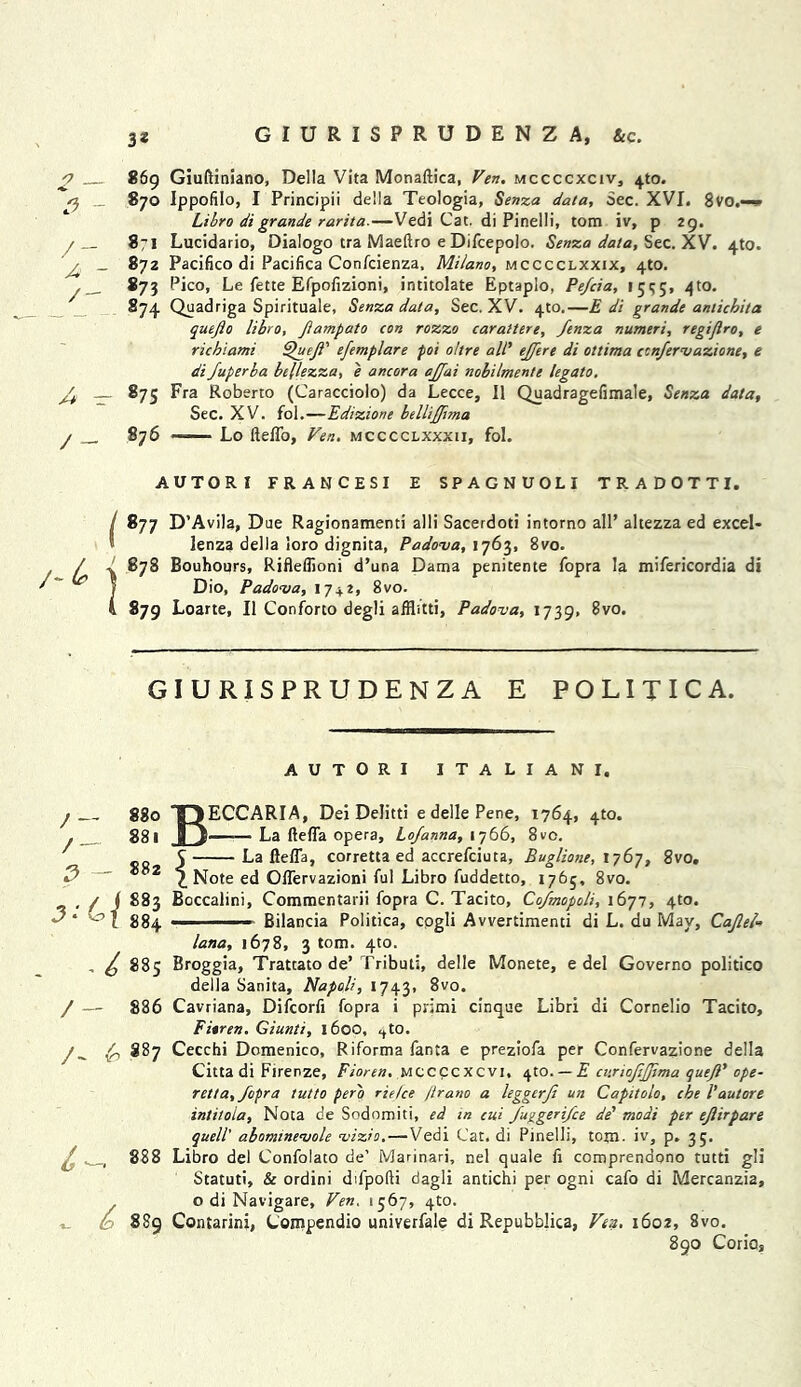 o S - — / - 869 Giuftiniano, Della Vita Monaftica, Vert, mccccxciv, 4m. 870 Ippofilo, I Principii della Teologia, Senza data, Sec. XVI. 8vo.-— Libro digrande rarita.—Vedi Cat. di Pinelli, tom iv, p 29. 871 Lucidario, Dialogo tra Maeftro e Difcepolo. Senza data, Sec. XV. 4to. 872 Pacifico di Pacifica Confcienza, Milano, mcccclxxix, 4to. *73 Pico, Le fette Efpolizioni, intitolate Eptaplo, Pe/cia, 15^5, 4to. *74 Quadriga Spirituale, Senza data. Sec. XV. 4m.—£ di grande anticbita quefio libro, Jiampato con rozzo carattere, fenza numeri, regijlro, e richiami ^'ueji’ efemplare poi oltre all' ejjere di ottima ccnfervazione, e di Juperba bifezza, e ancora affai nobilmente legato. 875 Fra Roberto (Caracciolo) da Lecce, II Quadragefimale, Senza data. Sec. XV. fol.—Edizione belhjjima S76 ■ Lo ftelfo, Yen, mcccclxxxii, fol. AUTORI FRANCESI E SPAGNUOLI TRADOTTI. / *77 D’Avila, Due Ragionamenti alii Sacerdoti intorno all’ altezza ed excel- lenza della loro dignita, Padova, 1763, 8vo. 878 Bouhours, Rifleflioni d’una Dama penitente fopra la mifericordia di Dio, Padova, 17 + 2, 8vo. 879 Loarte, II Conform degli alfbtti, Padova, 1739, 8vo. GIURISPRUDENZA E POLITIC A. AUTORI ITALIAN I. ; ~~ 880 / — 881 P - 882 v /J ; 883 884 IECCARIA, Dei Delitti e delle Pene, 1764, 4m. |—— La ftefla opera, Lojanna, 1766, 8ve. La llefla, corretta ed accrefciuta, Buglione, 1767, 8vo. , Note ed OlTervazioni ful Libro fuddetto, 1765, 8vo. / — 886 ■ - Bilancia Politica, cogli Avvertimenti di L. du May, Cajlei- lana, 1678, 3 tom. 4m. 885 Broggia, Trattato de’ Tributi, delle Monete, e del Governo politico della Sanita, Napoli, 1743, 8vo. Cavriana, Difcorfi fopra i primi cinque Libri di Cornelio Tacito, Fioren. Giunti, 1600, ^to. /^ (o 887 Cecchi Domenico, Riforma fanta e preziofa per Confervazione della Citta di Firenze, Fioren. mccccxcvi, c^to. —E cv.riojijjima quejl' ope- retta, fopra tutto pero rie/ce /irano a leggerfi un Capitolo, che I’autore intitoia, Nota de Sodomiti, ed in cui fuggerifce de' modi per eflirpare quell' abomtnevole vizio.—Vedi Cat. di Pinelli, tom- iv, p. 35. £ ^ 888 Libro del Confolato de' Marinari, nel quale li comprendono tutti gli Statuti, & ordini difpofti dagli antichi per ogni cafo di Mercanzia, o di Navigare, Ven. 1567, 4m. ^ l 889 Contarini, Compendio univerfale di Repubblica, Ven. 1602, 8vo. 890 Corio,