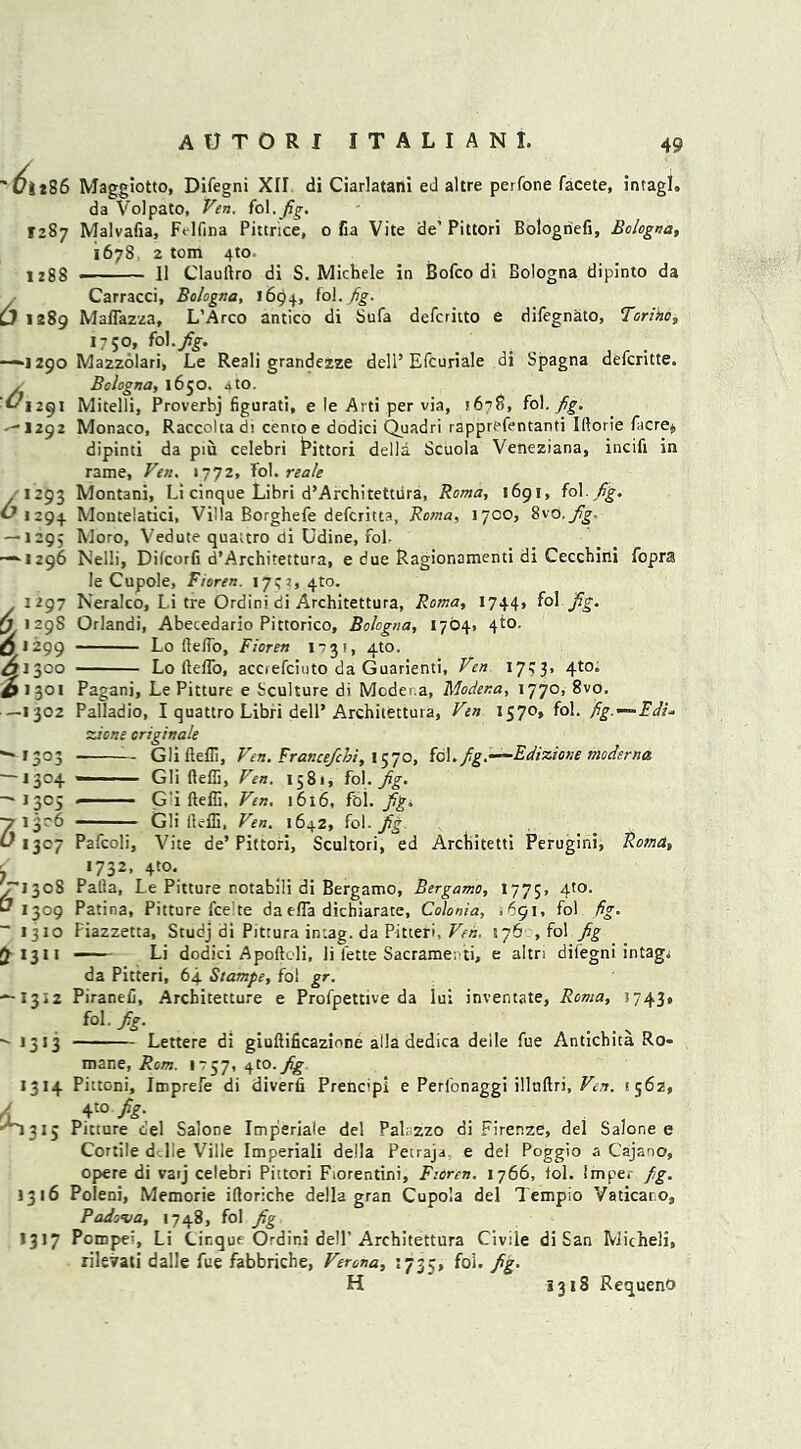 61 f?ii86 Maggiotto, Difegni XII di Ciarlatani ed altre perfone facete, intagl. da Volpato, Ven. fol.fig. 1287 Malvafia, Felfina Pittrice, o fia Vite de’ Pittori Bologriefi, Bologna, 1678 2 tom 4to- ugg . ]] Clauliro di S. Michele in Bofco di Bologna dipinto da Carracci, Bologna, 1694, f°l- fig- 289 MalTazza, L’Arco antico di Sufa defcritto e difegnato, Torino, 1750, fol.fig. —*1290 Mazzolari, Le Reali grandezze dell’Efcuriale di Spagna defcritte. . Bologna, 1650. 4to. ^1291 Mitelli, Proverbj figurati, e le Arti per via, ? 67 S, fol .fig. ^1292 Monaco, Raccoltadi centoe dodici Quadri rapprefentanti Iftorie facre$ dipinti da piu celebri t’ittori della Scuola Veneziana, incifi in rame, Ven. 1772, fol. reale 1293 Montani, Li cinque Libri d’Architetttira, Roma, 1691, fol. Jig. ^1294 Montelatici, Villa Borghefe defcritta, Roma, 17CO, 8vo. fig- — 1295 Moro, Vedute quauro di Udine, fol. “■1296 Nelli, Difcorfi d’Architettura, e due Ragionamenti di Cecchini fopra le Cupole, Fioren. 1792, 4to. 1297 Neralco, Li tre Ordini di Architettura, Roma, 1744, fol fig. (j 129S Orlandi, Abecedario Pittorico, Bologna, 1764, 4to. Lo (lelfo, Fioren 1731, 4to. Lo ltelfo, acciefciuto da Guarienti, Ven 1743, 4to. 6**99 461300 ^1301 —1302 — 1303 -1304  13°5 71^6 L' 1307 Jri3os 1309 — 1310 Ct 1311 — 1312 “ ,3,3 1314 Pagani, Le Pitture e ^culture di Moder.a, Moder.a, 1770, 8vo. Palladio, I quattro Libri dell* Architettura, Ven 1570, fol. fig.-~-Fdi* zlone criginale GliftelB, Ven. Francefchi, 1570, fol.fg.—Edizione moderna — Gli fteffi, Ven. 1581, fol. Jig. - ■ G'i fteffi, Ven. 1616, foi. fg. - ■ Gli fteffi, Ven. 1642, fol. fg Pafcoli, \7ite de’ Pittori, Scultori, ed Arcbitetti Perugini, Roma, ‘732,410. Pafla, Le Pitture notabili di Bergamo, Bergamo, 1775, 4to. Patina, Pitture fee te da efla dichiarate, Colonia, .691, fol fig. Piazzetta, Studj di Pittura in:ag. da Pitteri, Ven. 576 , fol fig —— Li dodici Apoftoli, li iette Sacrame-.ti, e altri difegni intagj da Pitteri, 64 Stamps, fol gr. Piranefi, Architecture e Profpettive da lui inventate, Roma, 3743, f°l' fg- i . . > Lettere di giuftificazione alia dedica deile fue Antichita Ro- mane, Rom. 1757,410.fg ^1315 Pittoni, Imprefe di diverfi Prencipi e Perfonaggi illnftri, Ven. 8562, 4t0 ■ , Pitture cel Salone Imperiale del Palazzo di Firenze, del Salone e Cortile d.lie Ville Imperiali della Petraja e del Poggio a Cajano, opere di varj celebri Pittori Fiorentini, Fioren. 1766, fol. Imper fig. 1316 Poleni, Memorie iftoriche della gran Cupola del Tempio Vaticaro, Padova, 1748, fol fig 1317 Pompel, Li Cinque Ordini dell'Architettura Civile di San Micheli, rileirati dalle fue fabbriche, Verona, 1735, fol. fig. H *318 RequenO