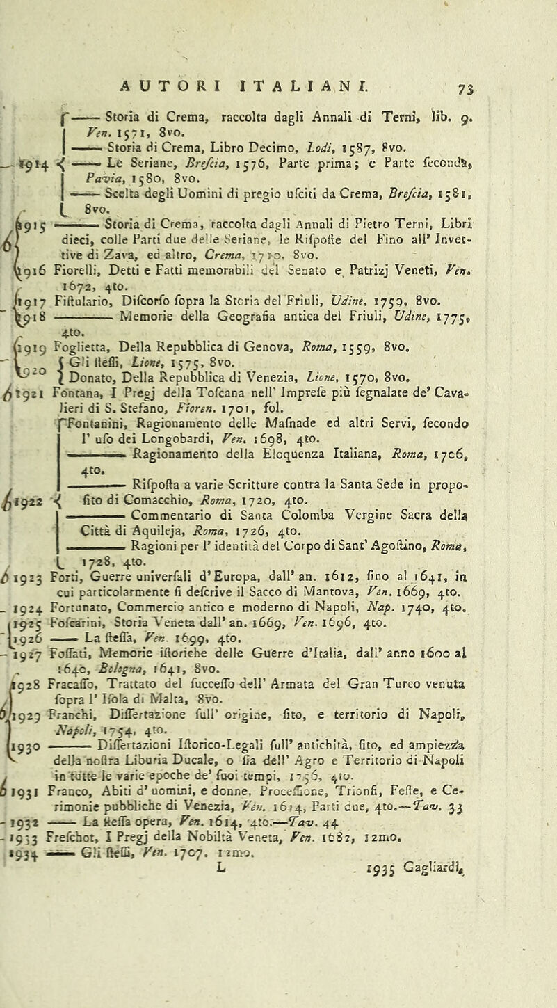 — Storia di Crema, raccolta dagli Annali di Terni, lib. 9. Fen. 1571, 8vo. —— Storia di Crema, Libro Decimo, Lodi, 15S7, ?vo. *914 ^ —— Le Seriane, Bre/cia, 1576, Parte prima; e Parte fecondSt, Pavia, 1580, 8 vo. Scelta degli Uomini di pregio ufciti da Crema, Bre/cia, 1581, 8 vo. 1915 ■ ■■■ ■ Storia di Crema, raccolta dagli Annali di Pietro Terni, LibrI dieci, colie Parti due delle Seriane, le Rifpolle del Fino all’ Invec- tive di Zava, ed altro, Crema, \7*0. 8vo. 916 Fiorelli, Detti e Fatti memorabili del Senato e Patrizj Veneti, Fen, 1672, 4to. (1917 Fiftulario, Difcorfo fopra la Stem del Friuli, Udine, 1759. 8vo. V918 Memorie della Geografia antica del Friuli, Udine, 1775, 4-to. 8vo. 6119 Foglietta, Della Repubblica di Genova, Roma, 1559, ( Gli llefli, Lione, 1575, 8vo. *° l Donato, Della Repubblica di Venezia, Lione, 1570, 8vo. 21 Fontana, I Pregj della Tofcana nell' Imprefe piu fegnalate de’ Cava- Jieri di S. Stefano, Fioren. 1701, fol. “Fontanini, Ragionamento delle Mafnade ed altri Servi, fecondo P ufo dei Longobardi, Fen. 1698, 4to. i ■ --- Ragionamento della Eloquenza Itaiiana, Roma, 1706, 6* 9 4to, ^1922 < Rifpofta a varie Scritture contra la Santa Sede in propo- fito di Comacchio, Roma, 1720, 4to. Commentario di Santa Colomba Vergine Sacra della Citta di Aquileja, Roma, 1726, 4to. Ragioni per P identita del Corpo di Sant’ Agofiino, Roma, 1728, 4W. ^1923 Ford, Guerre univerfali d’Europa, dall* an. 1612, lino al 1641, in cui particolarmente fi deferive il Sacco di Mantova, Fen. i66g, 4to. _ 1924 Fortunato, Commercio antico e moderno di Napoli, Nap. 1740, 410. 11925 Fofcarini, Storia Veneta dall’ an. 1669, Fen. I&96, 400. 1926 —— La ftefla, Fen. 1699, 4to. - 1927 Foflati, Memorie iftoriehe delle Guerre d’Icalia, dall’anno 1600 al „ :64c, Bologna, 1641, 8vO. 1928 Fracaffo, Trattato del fucceflo dell’Armata del Gran Turco venuta fopra P Ilola di Malta, 8vo. 1929 FraDchi, Diflertazione full’ orlgine, lito, e territorio di Napoli, Napoli, t754, 4to. 1930 DilTertazioni Iftorico-Legali full’ antichita, (ito, ed ampieztfa della nollra Liburia Ducale, o fia dell’ Agro e Territorio di Napoli in terne le varie epoche de’ fuoi tempi, 17.56, 410. Franco, Abiti a’uomini, e donne, ProcelSone, Trionfi, Fefie, e Ce- rimonie pubbliche di Venezia, Fen. 1674, Parti due, 4to.—Tuv. 33 La ftefla opera, Fen. 1614, 4to.—Tav. 44 Frefchot, I Pregj della Nobilta Veneta, Fen. ifcSz, !2mo. —Gli ftelS, Fen, 1707. nmo, L . 1935 Gagliardlj 6193! -1932 - >953 *93*
