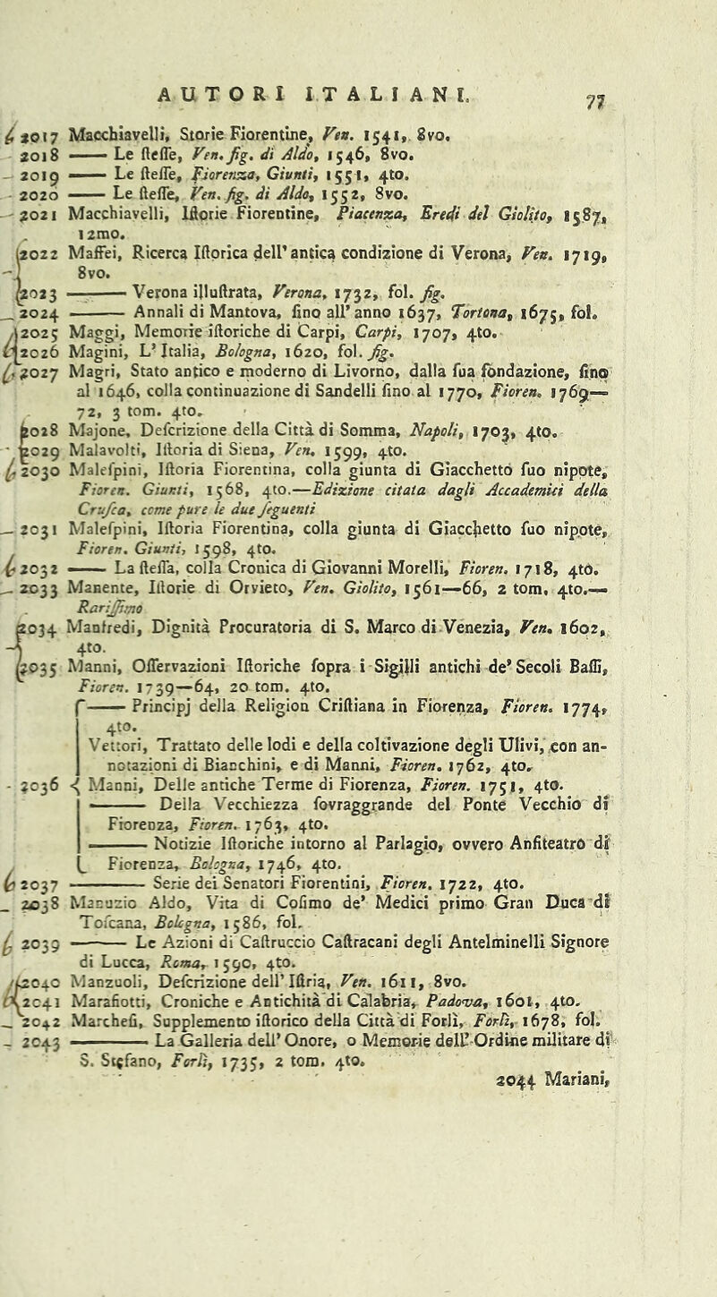 77 to 17 2018 - 2019 2020 -- 2021 ,2022 Macchiavelli, Storie Fiorentine, Fen. 1541, 8vo. — Le defle, Fett.Jig, di Aldo, 1546, 8vo. Le defle, Fioretuza, Giunti, 1551. 4to. ■ ■ ■ — Le defle, Fen. fig. di Aldo, 1552, 8vo. Macchiavelli, Iflorie Fiorentine, Piacenza, Eredi del Gso/ito, 1587, !2mo. Maffei, Ricerca Iflorica dell’ antica condizione di Verona, Fen. 1719, 8 vo. Verona ijluflrata, Ferona, 1732, fol. jig. Annali di Mantova, fino all’anno 1637, Fortcna, 1675, foh Maggi, Memorie idoriche di Carpi, Carpi, 1707, 4to. Magini, L’Italia, Bologna, 1620, fol -Jig. Magri, Stato antico e moderno di Livorno, dalla fua fondazione, lino al 1646, colla continuazione di Sandelli lino al 1770, Fioren„ 1769—= 72, 3 tom. 4to. Majone, Defcrizione della Citta di Somma, Napoli, 1703, 410. Malavolti, Illoria di Siena, Fen. 1599, 4W. Malefpini, Illoria Fiorentina, colla giunta di Giacchetto fuo nipote, Fioren. Gianti, 1568, 4to.—Ediziane citata dagli Accademici della Cru/ca, come pure le due Jeguenti Malefpini, Illoria Fiorentina, colla giunta di Giaccjietto fuo nipote, Fioren. Giunti, 1598, 4to. La della, colla Cronica di Giovanni Morelli, Fioren. 1718, 4to. Manente, Illorie di Orvieto, Fen. Giolito, 1561—66, 2 tom, 4to.— Rarijfimo Manfredi, Dignita Procuratoria di S. Marco di Venezia, Fen. 1602, 4to. Manni, Offervazioni Idoriche fopra i Sigilli antichi de* Secoli Baffi, Fioren. 1739—64, 20 tom. 4to.  Principj della Religion Cridiana in Fiorenza, Fioren. 1774, 4to. Vettori, Trattato delle Iodi e della coltivazione degli Ulivi, con an- notazioni di Bianchini, e di Manni, Fioren. 1762, 4to. - 3036 Manni, Delle anriche Terme di Fiorenza, Fioren. 1751, 4to. Delia Vecchiezza fovraggrande del Ponte Vecchio di Fiorenza, Fioren. 1763, 4to. Notizie Idoriche intorno al Parlagio, ovvero AnfiteatrO di Fiorenza, Bologna, 1746, 4to. Serie dei Senatori Fiorentini, Fioren. 1722, 410. __ 2024 ,12025 £12026 1'9 °27 £028 /t029 ^2030 — 2031 ^2032 - 2C33 i034 P 35 ^2037 - ?a038 i 2039 /f2 O4O fX^2C41 -.2042 - 2043 Manuzio Aldo, Vita di Cofimo de’ Medici prirao Gran Dnca dt Tofcana, Bologna, 1586, fol. — Le Azioni di Cadruccio Cadracani degli Antelminelli Signore di Lucca, Roma, 1 590, 4to. Manzuoli, Defcrizione dell’ Idria, Fen. 1611, 8vo. Marafiotti, Croniche e Antichita di Calabria* Padova, i6ot, 4to. Marched, Supplemento idorico della Citta di Forli, Forli, 1678, fol. La Galleria dell’ Onore, o Memorie dell! Ordine militare d* S. St$fano, Forli, 1735, 2 tom. 4to. 2044 Mariani,