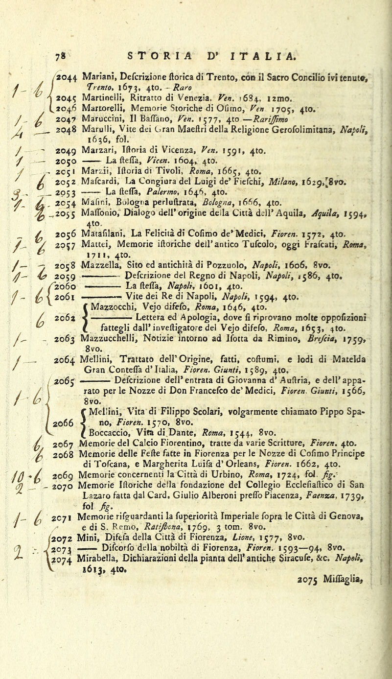 ,2044 Mariani, Defcrizione ftorica di Trento, con il Sacro Concilio ivi tenuto, / y j Trento, 1673, 4to. - Raro ' ^ \ 2°45 Martinelli, Ritratto di Venezia, Ven. 1684, i2mo. F2046 Martorelli, Memorie Storiche di Ofimo, Ven 170;, 4W. / 2047 Maruccini, II Baffano, Ven. 1577, 4to—RariJJimo / . 2048 Marulli, Vice dei Cran Maeftri della Religione Gerofolimitana, Napoli, * 1636, fol. J - 2049 Marzari, Iftoria di Vicenza, Ven. 1591, 4(0. / — ZO50 La ftefla, Vicen. 1604, 4t0. J 2c;i Marzii, Iftoria di Tivoli, Roma, 1665, 4to. ' ^ 2052 Mafcardi, La Congiura del Luigi de’ Fiefchi, Milano, 1629,[8vo. <2 __ 2053 La ftefla, Palermo, 1646, 4to. y . 2054 Mafir.i, Bologna perluftrata, Bologna, 1666, 4to. -,2055 Maffonio, Dialogo dell’origine della Citta deil'Aquila, jfquila, 1594, 4to. „ / 2056 Mataftlani, La Felicita di Cofimo de* Medici, Fioren. \572, 4to. /„ *y 2957 Mattei, Memorie iftoriche dell’antico Tufcolo, oggi brafcati, ^ 1711, 4W. /— -7 2058 Mazzella, Sito ed antichita di Pozzuolo, Napoli, 1606, 8vo. ^ 2059 ■■■■ Defcrizione del Regno di Napoli, Napoli, 1586, 4tO. / /2060 — La ftefla, Napoli, 1601, 4to. J - \ 2061 — Vice dei Re di Napoli, Napoli, 1594, 4to. ^ C Mazzocchi, Vejo difefo, Roma, 1646, 4to. 2062 < ■ Lettera ed Apologia, dove fi riprovano molte oppofizioni t fattegli dair inveftigatore del Vejo difefo, Roma, 1653, 4to. 2063 Mazzucchelli, Notizie intorno ad Ifocta da Rimino, Bre/cia, 1759, 8vo. 2064 Mellini, Trattato dell’ Origine, fatti, coftumi, e lodi di Matelda Gran Contefla d’Italia, Fioren. Giunti, 1589, 4W. 2065 ■ Defcrizione dell* entrata di Giovanna d’ Auftria, e dell’appa- rato per le Nozze di Don Francefco de’Medici, Fioren, Giunti, 1566, 8 vo. f Mellini, Vita di Filippo Scolari, volgarmente chiamato Pippo Spa- 2066 < no, Fioren. 1570, 8vo. £ Boccaccio, Vita di Dante, Roma, I544, 8vo. 2067 Memorie del Calcio Fiorentino, tratte da varie Scritture, Fioren. 410. 2068 Memorie delle Fefte fatte in Fiorenza per le Nozze di Cofimo Principe di Tofcana, e Margherita Luifa d’ Orleans, Fioren. 1662, 4to. 2069 Memorie concernenti la Citta di Urbino, Roma, 1724, fol fig.' 2070 Memorie Iftoriche della fondazione del Collegio Ecclefiaftico di San Lazaro fatta dal Card. Giulio Alberoni preflo Piacenza, Faenza, 1739, fol fig. 2071 Memorie rifguardanti la fuperiorita Imperiale fopra le Citta di Genova, / e di S. Remo, Ratiflcna, 1769, 3 tom. 8vo. 52072 Mini, Difefa della Citta di Fiorenza, Lione, 1577, 8vo. - J2073 ——Difcorfo della nobilta di Fiorenza, Fioren. 1593—94, 8vo. \2074 Mirabella, Dichiarazioni della pianta dell* antiche Siracufe, &c. Napoli, V 1613, 4W. 2075 Miflaglia, & A / q 1- % i t,