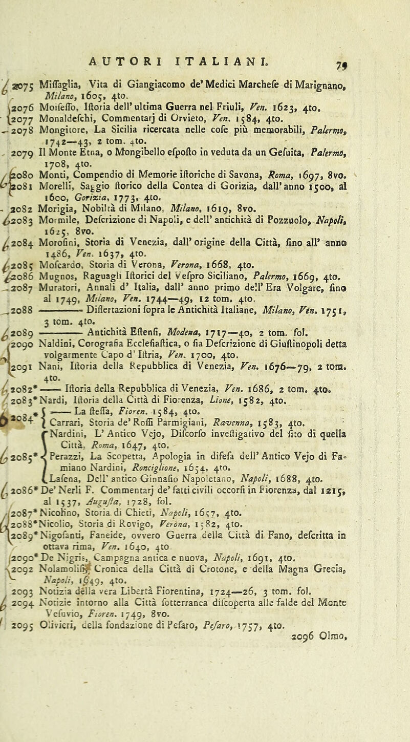 79 l 2075 Miflaglia, Vita di Giangiacomo de’Medici Marchefe di Marignano, Milano, 1605, 4to. 12076 Moifeflb, Iftoria dell’ultima Guerra nel Friuli, Fen. 1623, 4to. {2077 Monaldefchi, Commentarj di Orvieto, Fen. 1584, 410. ^-2078 Mongitore, La Sicilia ricercata nelle cofe piu memorabili, Palermos 1742—43, 2 tom. 4to. 2079 II Monte Etna, 0 Mongibello efpofto in veduta da un Gefuita, Palermo, 1708, 4to. . £2080 Monti, Compendio di Memorie iftoriche di Savona, Roma, 1697, 8vo. C’j2o8i Morelli, Saggio ftorico della Contea di Gorizia, dall’anno 1500, al l6co, Gorizia, 1773, 4t0‘ - 20S2 Morigia, Nobilta di Milano, Milano, 1619, 8vo. ^2083 Mormile, Defcrizione di Napoli, e dell’ antichita di Pozzuolo, Napoli, 1625, 8vo. ^,2084 Morofini, Storia di Venezia, dall’origine della Citta, fino all' anno 14S6, Fen. 1637, 410. ^208; Mofcardo, Storia di Verona, Ferona, 1668, 4to. ^2086 Mugnos, Raguagli Iftorici del Vefpro Siciliano, Palermo, 1669, 4to. 2087 Muratori, Annali d’ Italia, dall’ anno primo dell’Era Volgare, lino al 1749, Milano, Fen. 1744—49, 12 tom. 4(0. ^2088 Difiertazioni fopra le Antichita Italiane, Milano, Fin. 1751, ^2089 3 tom. 4to Antichita Eflenfi, Modena, 1717—40, 2 tom. fol. /2090 Naldini, Corografia Ecclefiaftica, o lia Defcrizione di Giuftinopoli detta I volgarmente Capo d’Iilria, Fen. 1700, 4m. '.2091 Nani, Idoria della Repubblica di Venezia, Fen. 1676—-79, 2 tom. / 4t0* •2082* — Iftoria della Repubblica di Venezia, Fen. 1686, 2 tom, 4to. 2o83*Nardi, Itloria della Citta di Fiorenza, Lione, 1582, 4to. , 5 — La ftefla, Fioren. 1584, 4m. 4 | Carrari, Storia de’Rofli Parmigiani, Ravenna, 1583, 4to. rNardini, L’Antico Vejo, Difcorfo invefligativo del fito di quells \ Citta. Roma, 1647, 4to. 2085* < Perazzi, La Scopetta, Apologia in difefa dell’Antico Vejo di Fa= I miano Nardini, Ronciglione, 1634, 4m. (.Lafena, Dell’antico Ginnalio Napo'.etar.o, Napoli, 1688, 410. \ 2086* De’ Nerli F. Commentarj de’ fatti civili occorfi in Fiorenza, dal 121J, al 1537, Augnjla, 1728, fol. 2087* Nicoh’no, Storia di Chieti, Napoli, 16;?, 4to. 2o88*Nicolio, Storia di Rovigo, Ferona, 1382, 4to. 2089* Nigofand, Faneice, ovvero Guerra della Citta di Fano, defcritta in ottava rima, Fen. 1640, 4to ,2090* De Nigris, Campagna antic2 e nuova, Napoli, 1691, 4to, •\2c92 Nolarooli(i£ Cronica della Citta di Crotone, e della Magna Grecia, Napoli, 1649, 4m. 2093 Nodz:a della vera Liberia Fiorentina, 1724—26, 3 tom. fol. ^ 2094 Notizie intorno alia Citta fotterranea difcoperta alia falde del Monte Vefuvio, Fioren. 1749, 8vo. ^ 2095 Olivieri, cella fondazione di Pefaro, Pefaro, 1.7c7, 4:0. 2096 Olmo,