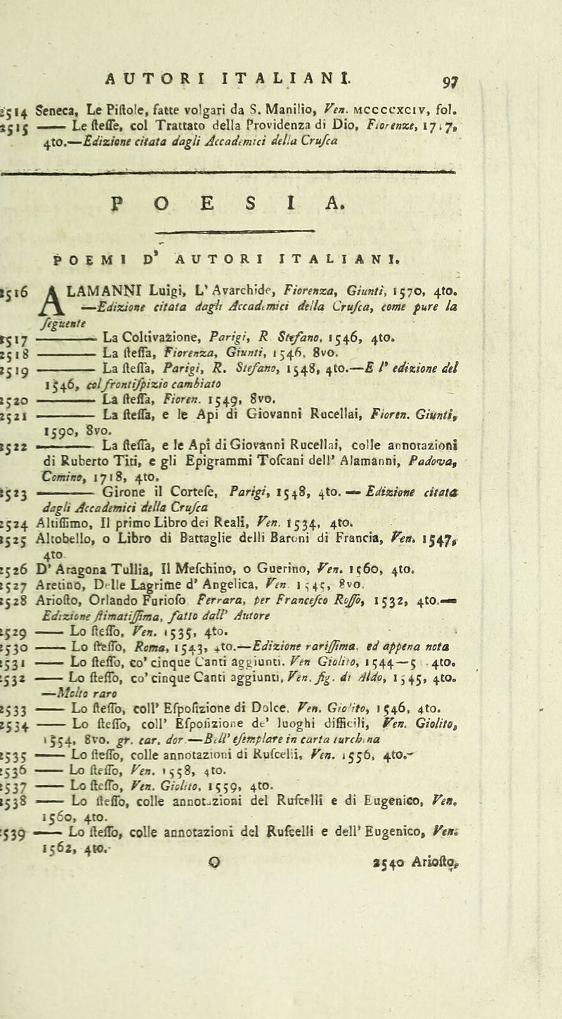 2514 Seneca, Le Piftole, fane volgari da S. Manilio, Ven. mccccxciv, fol. jjjj - ■ Le ftefle, col Trattato della Providenza di Dio, Fiorenze, 17*7, 4to.—Edizione citata dagli Accademici della Cru/ca P O E S I A. POE MI D* AUTORI ITALIAN I. I516 A LAMANNI Luigi, L’Avarchide, Fiorenza, Giunti, 1570, 4ft). —Edizione citata dagli Accadtmta della Cru/ca, come pure la fegiiente ^17 - La CohivaZione, Parigi, R Sttfano, 1546, 4W. :ji8 La llefla, fiorenza, Giunti, 1346, 8vo. La llefla, Parigi, R. Ste/ano, 1548, 4to.—E l' edizione del 1^46, cel fronti/pizio cambiato lj20 ——— La llefla, Fioren. 1549, 8vo. 2521 La llefla, e le Api di Giovanni Rucellai, Fioren. Giunti, 1590, 8vo. 2522 • - - La flefl*a, e Je Api di Giovanni Rucellai, colie annorazioni di Ruberto Titi, e gli Epigrammi Tofcani dell’ Alamanni, Padova, Ccmitto, 1718, 4to. S5 2 3 — Girone il Cortefe, Parigi, 1548, 410. — Edizione citata dagli Accademici della Cru/ca 2524 Akiffimo, II primo Libro dei Reali, Ven. 1534, 410. *525 Altobello, o Libro di Battaglie delli Baroni di Francia, Ven. 1547, 4to 2526 D’Aragona Tullia, II Mefchino, o Guerino, Ven. 1360, 410. 2527 Aretino, D-lie Lagriffce d’ Angelica, Ven 134c, ?vo 2528 Ariollo, Orlando Fariofo Ferrara, per France/co Ro/fo, 1532, 410.—■ Edizione ftimatijjima, /atlo dall’ Atttore 2529 Lo fteflo, Ven. 1535, 4*0. >330 Lo fie (To, Roma, 1543, +to.—Edizione rarijima. ed appena nota 2531 — — Lo lleflb, co’cinque L'anti aggiunti. Ven Giolito, 1544—5 410., 2532 Lo fteflo, co’cinque Canti aggiunti, Ven./g. dr dido, 1,45, 4to„ —Mclto raro 2533 ■ Lo fteflo, coll’Efpolizione di Dolce, Ven. Gio'ito, 1546, 4to. 2534 Lo fteflo, coll’ Efpolizione de’ luoghi difficili, Ven. Giolito, 1554, 8vo. gr. car. dor —BUR e/ttnplare in carta lurch, na 2535 — Lo fteflo, colie annotazioni di Rufcelii, Ven. 1556, 4to.~ >536 Lo fteflo, Ven. '358, 4 to. 2537 Lo fteflo, Ven. Giolito, 1539, 4to. 2538 —— Lo lleflb, colle annot-zioni del RufcHli e di Eugenico, Ven, 1560, 4to. :539 Lo lleflb, colie annotazioni del Rufcelii e dell’Eugenico, Ven. 1562, 4to. O 2540 Arioftor