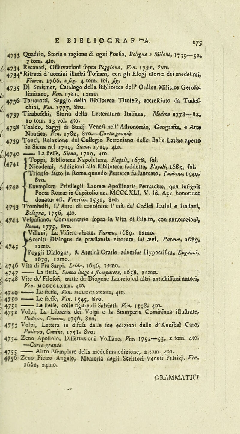 *7S 473 J Quadric, Storiae ragionc di ogni Poefia, Bologna e Milano, 1739—52, 7 tom. 4to. 4 4734 ^^canati* Oflervazioni fopra Poggiana, yen. 1721, 8vo. 4734*Ritratti d’ uomini illuftri Tofcani, con gli Elogj iftorici dei medefimi, ' Fioren. 1766. e/eg. 4 tom. foi. Jig* 4735 Di Smitmer, Catalogo della Biblioteca dell* Ordine Militate Gerofo° fc Iimitano, Fen. 1781, i2mo. 4736 Tartarotti, Saggio della Biblioteca Tirolefe, accrefciuto da Todef- ^ chini, Fen. 1777, 8vo. 4737 Tirabofehi, Storia della Letteratura Italiana, Modena 1778—82, to tom. 13 vol. 4to. 4738 Toaldo, Saggj di Stodj Venett nell’ Aftronomia, Geografia, e Arte (_ Nautica, Ven. 1782, iso.-—Carta grande 4739 Tonci, Relazione del Collegio Petroniano delle Balie Latins apert® in Siena nel 1719, Siena, 1719, 4to. j/ )4740 — La ftefle, Siena, 1719, ato. | J Toppi, Biblioteca Napoletana, Napoli, 1678, fol. ( Nicodemi, Addizioni alia Biblioteca fuddetta, Napoli, 1683, foL rTrionfo fatto in Romaquando Petrarca fu laureato, Padova, 15499 1 8vo* ( 4742 < Exemplam Privilegii Laureae Apollinaris Petrarchte, qua infig-nis I Poeta Romse in Capitolio an. MCCCXLI. V. Id. Apr honorifice V. donatus eft, Venetiis, 1531, 8vo. 4743 Trombelli, L’ Arte di conofcere P eta de’ Codici Latins e Italian!, Bologna, 1756, 4to. , 4744 Vefpafiano, Commentario fopra la Vita di Filelfo, con annotations Roma, >775, 8vo. # Villani, La Vifiera alzata, Parma, *689, iztno. WAccolti Dialogus de praeftantia virorum fui rev!, Parma, 1689, 4745 *{ '2mo* / Poggii Dialogus, & Aretini Oratio adverfus Hypocrifim, Lugdums C 1679, izmo. ■ 4746 Vita di Fra Sarpi, Ltida, 1646, i2mo. 4747 - La ftefla, Senza luogo e Jiampatore, 1658, l2mo. f 4748 Vite de’ Filofofi, tratte da Diogene Laerzio ed altri antichiffimi autori® Ven. mcccclxxx, 4to. 4749 ■ Le ftefle, Ven. mcccclxxxix, 410. 4750 — Le ftefle, Ven. 1545, 8vo. j 475* ' Le ftefle, colie figure di Salviati, Ven. 1598, 4W. 475* Volpi, La Libreria dei Volpi e la Stamperia Cominiana illuftrate, 7 Padova, Ccmino, 1756, 8vo. 4753 Volpi, Lettera in difefa delle fue edizioni delle d* Annibal Caro, Padova, Ccmino, 1751. 8vo. 4754 Zeno Apoltolo, Diflertaz;oni Vofliane, Ven. 1752—53, 2 tom. 4W. —Cana grande - 4755 Altro Efemplare della medefima edizione, 2 tom. 4to, 4756 Zeno Pietro Angelo, Memoria oegli Scrittori Veneti Patrizj, Ven„ 1662, z^mo, GRAMMA TlCI