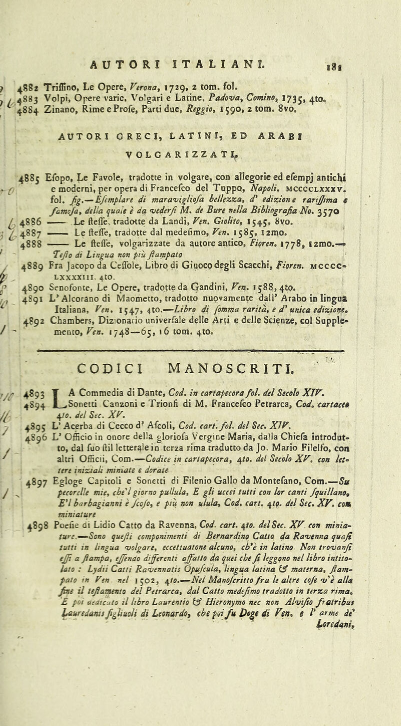 ? 488* Triffino, Le Opere, Verona, 1729, 2 tom. fol. ; / 4883 Volpi, Opere varie, Volgari e Latine, Padova, Comino, 1735, 4t0<‘ * 4884 Zinano, RimeeProfe, Parti due, Reggio, 1590, z tom. 8vo„ 4885 L 4886 ; t- 4887 4888 k 4889 4890 4S91 4892 AUTORI GRECI, LATINI, ED ARAfil VOLGARIZZATI, Efopo, Le Favole, tradotte in volgare, con allegoric ed efempj antichi e moderni, per opera di Francefco del Tuppo, Napoli, mcccclxxxv. fol. Jig.—Efimplare di maravigliofa bellezza, d' edizione rartfiima t famcja, della quale e da vederji M. de Bure nella Bibliograjia No. 3570 Le ftefl'e. tradotte da Landi, Ven. Gioliio, 1545, 8vo. — Le ftefl'e, tradotte dal medefimo, Ven. 1585, l2mo. Le ftefl'e, volgarizzate da autore antico, Fiqren. 1778, izmo.—» Ttflo di Lingua non piu fiampalo 1 Fra Jacopo da Ceffole, Libro di Giuocodegli Scacchi, Fioren. mcccc* LXXXXI1I. 4tO. Senofonte, Le Opere, tradotte da Gandini, Ven. 1588,410. L’ Alcorano di Maometto, tradotto nupvamente dall’ Arabo in lingua Italiana, Ven. 1547,410.—Libro di fomma rant a, e d’ unica edizione. Chambers, Dizionario univerfale delle Arti e delle Scienze, col Supple* menco, Ven. 1748—65, 16 tom. 4W. CODICI MANOSCRITI. 4893 T A Commedia di Dante, Cod. in cartapecorafol. del Seeolo XIV. 4S94 L,Sonetti Canzoni e Trionfi di M. Francefco Petrarca, Cod. cartacet 4to. del Sec. XV. 4895 L’ Acerba di Cecco d’ Afcoli, Cod. cart. fol. del Sec. XIV. 4896 L’ Officio in onore della gloriofa Vergir.e Maria, datla Chiefa introdut* to, dal fuo ftil letteralein terza rima tradutto da Jo. Mario Filelfo, con altri Officii, Com.—Codice in cartapecora, e\to. del Seeolo XV. con let- tere inizialt miniate e dorate 4897 Egloge Capitoli e Sonetti di Filenio Gallo da Montefano, Com.—Su pecorelle mie, chi'l giorno pullula, E gli uccei tutti con lor canti fquillano, E'l barbagianni e Jco/o, e piu non ulula. Cod. cart. 4tq. del Sec. XV. com miniature 4898 Poefle di Lidio Catto da Ravenna, Cod. cart. ejo. del Sec. XV eon minia- ture—Sono quefii componimenti di Bernardino Catto da Ravenna quafi tutti in lingua volgare, eccetluatone alcuno, cb'e in latino Non trovanji ejji a flampa, effenao dijferenti ajfatto da quei cbe Ji leggqno nel libro intito« lato : Lydii Catti Ravennatis Opufcula, lingua latina Id! materna, ftam= pato in Ven nel I 502, e^to.—Nel Manofcritto fra le altre cofe v'e alia fine il tefiamento del Petrarca, dal Catto medefimo tradotto in terza rima„ E pot aeaicuto il libro Laurentio Id! Hieronymo nec non Alvifio fratribut Lauredants figliuoli di Leonardo, che pqi fu Doge di Ven, e /’ or me de' Lor e dan i,