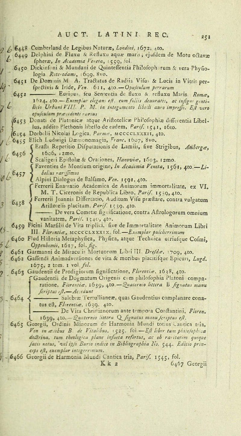 AUCT. LATIN! R E C, 351 .j / 644.8 Cumberland de Legibus Naturz, Londini, 1672, 4to. . 6449 Delphini de Fluxu & Refluxu aqua? mans, ejufdem de Motu ofiavs fphera?, In Academia Feueta, 559, foi . 6450 Dickinfcni & Mundani de Quinteflentia Fhilofoph rum Sc vera-PhyGo- f ' logia Rcte-odami, 699, 8vo. 6451 De Donrnis Ml A. Tradlatus de Radiis Vifus & Lucis in Vitris per- it] ' fpeflivis & Iride, Fen 61 1, 4to.—Opujculum perrarum 6452 ■ Eurious leu Sententia dc Huxu & refiuxu Maris Romeev 1^24, jto—Exernplai ehgan eft cum foliis deauratis, ac in/gnr genii- litio Urbuni Fill P M. in integumento libel: auro imprejjo. Ejl vero 7 L £ 6456 6458 jE h cpujculum pref.cdenti ranus [6453 Dcnati de Platonic* atque Ariftotelic® Philofophiae differentia LibeL lus, addito Plethonis libello de eadem, Pan/ 1341, i6to. 54 Dorb.lii Nicolai Li-gica Farm-, mcccclxxxii, 4to. 6455 Elich Ludwigi Dtemencmagra, vranc. 1607, 8vo. “ Eralh Repetitio Difputationis de Lamiis, five Strigibus, Ambergce, 1606, • 2mo. Scailge i Epillolas & Oraiones, Hanovia, 1603, i2mo. ( Faventies de Montium origine. In Academia Feneta, 1561, 4to ■—Li- < lei. us rartjjtmus Alpini Dialogus de Balfamo, Fen. 1391, 410. fFerrerii Enarrario Academica de Animorum immortalitate, ex VI, l M. T. Ciceronis de Republica Libro, Pari/. 1539, 410. / Ferrerii Joannis Diflertatio, Auditum Vifu pradare, contra vulgatum j Aritlozeiis placitum Pari/ 1339,410. I De vera Cometae iig uficatione, contra Aftrologorum omnium L vanitatem, Parif. 154c, 4to. 6459 Ficini Marfilii de Vita tr:pli^i. five de Immortalitate Animorum Libri III Florenties, MCCCCLXXXIX fol.—Exemplar pulcherrimum 6460 Flud Hiltoria Metaphyfica, Phyfica, atque Technica ucriulque Cofmi, Oppenbemii, 1617, fol .fig. 6461 Garmanni de Miracu is Mortuorum Libri III Dre/da, 709,410. 6462 GalTendi Animadverfiones de vita & monbus placitifque Epicuri, Lugd, 1675, 2 tern. 1 vol fil. 9 6463 Gaudentii de Prodigiorum fignificatione, Florentia. 1648,410. fGaudentii de Dogmatum Origenis c m philofophia Platoni compa* ratione, Fiorentice, 1639, 410 —Quaternio littera B /ignatus mants /criptus eft.—Ac .taunt 7,6464 « — salebrte ' ertulliane®, quas Gaudentius complanare cona- | tus eft, FPrentuz, 1639. 4I0. I De Vita Chrh'ianorum ante tempora Conftantini, Floren. L 1 639, 4to. — FJualernio illira (//ignatus manuJcriptus ejl. 6465 Georgii, Ordinis Minorum de Harmonia Mundi totius Lantica tria. Fen in re 1 bus B de Fitahbus, '525 foi —Eft liber turn phuofophua dedrina. turn theolcgua plane in/ueta refertus, ac ob raritat'em queque Jam nclus, 'melipjo Buno indue m Bihhograpbia No. 544. Editio prin- ceps eft, exemplar integernmum. j - 6466 Georgii de harmonia Mundi Cantica tria, Par/ 1545, fol. K k 2 6467 Georgii 0- u r