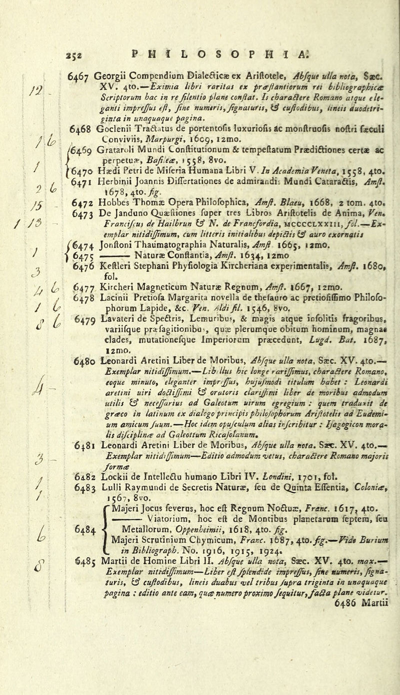 2J2 n.. rM. / * t* J5 / /<$ ■ } 3 3 b / 4 <T £ i / 1 / L s 6467 Georgii Compendium Dialedticae ex Ariftotele, Abfque ulla tioia, SseC. XV. 4to.—Exitnia Itbri rarilas ex preejiantiorum rti bibliographica Script or um hac in re Jilentio plane conjiat. Is cb ar abler e Romano atque elt- ganti impreffus eft, fine numtris,Jignaturis, f cujiodibus, linen duodetri- ginta in unaquaque pagina. 6468 Goclenii TradUtus de portentofis luxurious ac monftruofis noftri feculi Conviviis, Marpurgi, 1609, i2mo. (64.69 GratarJi Mundi Conftitutionum & tempeftatum Praedi&iones cert* ac / perpetux, Bafilees, 1558, 8vo. 6470 Haedi Petri de Miferia Humana Libri V. In Academia Venela, 1558, 4W. 6471 Herbinii Joannis DilTertationes de admirandii Mundi C'atara&is, Amfl. 1678, 4tO./£. 6472 Hobbes Thomae Opera Philofophica, Amft. Blaeu, 1668, 2 tom. 4to# 6473 De Janduno Quxftiones fuper tres Libros Ariftotelis de Anima, Ven» Francifus de Hailbrun f N. de Francfordia, mcccclxxiii, fol.—Ex- emplar nitidifjimum, cum litteris initialibui depidis f auro exornatis /^474 Jonftoni Thaiimatographia Naturalis, Amfl 1665, i2mo. 6475 . — Naturae Conftantia, Amfl. 1634, ,2mo 6476 Keftleri Stephani Phyfiologia Kircheriana experimental^, Amfl. 1680, fol. 6477 Kircheri Magneticum Naturae Regnum, Amfl. 1667, izma. 6478 Lacinii Pretiofa Margarita novella de thefauro ac pretiofiffimo Philofo- phorum Lapide, &c. Ven. Aldifil. 1546, 8vo. 6479 Lavateri de Speftris, Lemuribus, & magis atque infolitis fragoribus, variifque prarfagitionibu*, quae plerumque obitum hominum, magna* clades, mutationefque Imperiorum praeceaunt, Lugd. Bat. 1687, I2mo. 6480 Leonardi Aretini Liber de Moribus, Abfque ulla nota, Saec. XV. 4to.— Exemplar nitidifjimum.—Lib llus hie longe rarifjimus, char ad ere Romano, eoque minute, eleganter impriffus, hujufmodi titulum habet : Leonardi aretini uiri dodijjimi f orutoris clarijjimi liber ae moribus admodum utilis & necejfarius ad Galeotum uirum egregium : quern traduxit de graco in latinum ex dialogoprmcipis philo)ophorum Arif.otelis ad Eudemi- um amicum fuum.—Hoc idem opujculum alias irfiribitur : Ifagogicon mora- lis difeiplinee ad Galeottum Ricajolanum. 6481 Leonardi Aretini Liber de Moribus, Abfque ulla nota. Sasc. XV. 4to.— Exemplar nitidijfimum—Editio admodum uetus, charadere Romano majorit forma 64.82 Lockii de Intelleftu humano Libri IV. Londini, 1701, fol. 6483 Lulli Raymundi de Secretis Naturae, feu de Quinta Eftentia, Colonies, 1 56?, 8vo. Majeri Jocus feverus, hoc eft Regnum No&uae, Franc. 1617, 4to. Viatorium, hoc eft de Montibus planetarum feptera, feu 6484 Metallorum, Oppenheimii, 1618, 4m. fg. Majeri Scrutinium Chymicum, Franc. 1687, \Xa. fig.—Vide Burium in Bibliograph. No. 1916, 1915, 1924. 6485 Martii de Homine Libri II. Abfque ulla nota, Saec. XV. 4*0. max.— Exemplar nitidiffimum—Liber ejfl fptendide impreffus, fine numeris, Jigna- turis, if cujiodibus, lineis duabus *vel tribus /upra triginta in unaquaque pagina : editie ante earn, ques numero proximo fequitur,fada plane n/idetur. 6486 Martii