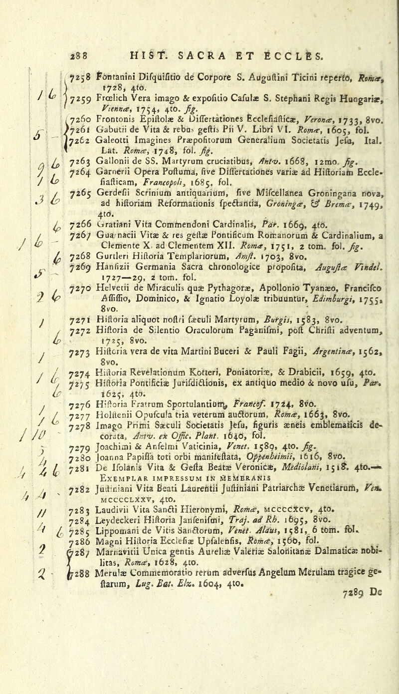 7258 / ^ j7259 {7260 7261 7262 a-L> Z’p j L, 7264 J ^ 7265 ip 7266 lp ' 726/ ^ 7268 7269 2 £ 7270 ) 7271 *7272 J ' i7275 / 7276 / L 7277 7 c 7278 J/d ) ij 7273 7274 7279 7280 ..// 4 <£ 7281 7282 fontanini Difquifitio de Corpore S. Auguftini Ticini repeffo, Roma, 1728, 410. Frcelich Vera imago & expofuio Cafulae S. Stephani Regis Huogariae, Vienna, 1754. 4:0. Frontonis Epiftols & Diftertationes Ecclefiafticte, Verona, 1733, 8vo. Gabutii de Vita & rebus geftis Pii V. Libri VI. Roma, 1605, fol. Galeotti Imagines Prxpofitorum Generalium Societatis Jefa, Ital. Lat. Roma, 1748, fol. fig. Gallonii de SS. Martyrum cruciatibus, /Intv. 1668, i2mo fig. Garnerii Opera Pcrftuma, five Diftertationes variae ad Hiftoriam Eccle- fiafticam, Francopoli, 1685, fol. Gerdefii Scrinium antiquarium, five Mifcellanea Groningana nova, ad hiftoriam Reformationis fpe&antia, Groninga, & Brema, 1749, 4to. Gratiani Vita Commendoni Cardinalis, Par. 1669, 4tb. Gua nacii Vitae 8c res getlae Pontificum Rorr.anorum & Cardinalium, a Clemente X ad Clementem XII. Roma, 1751, 2 tom. fol. fig. Gurtleri Hiftoria Templariorum, Arhft. 1703, 8vo. Hanfizii Germania Sacra chronologice propofita, Augufia Vindel. 1727—29, 2 tom. fol. Helvetii de Miraculis quae Pythagoras, Apollonio Tyanaeo, Francifco Afliffio, Dominico, & Ignatio Loyolae tribuunt'ur, Edimburgi, 175J, 8vo. Hiftoria aliquot noftri faeculi Martyrum, Burgis, 1583, 8vo. Hiftoria de Sdentio Oraculorum Paganifmi, poll Chrifti adventum, 1725, 8vo. Hiftoria vera de vita Martini Buceri & Pauli Fagii, Argentina, 1562, 8vo. Hiftoria Revelationum Kotteri, Poniatoriae, & Drabicii, 1659, 4to. Hiftoria Pontificiae Jurifdiflionis, ex antiquo medio 8c novo ufu, Par. 1623, 4to. Hiftoria Fratrum SportulantiutT^ Franco/. 1724, 8vo. Holitenii Opufcula tria veterum audlorum, Roma, 1663, 8vo. Imago Primi Saeculi Societatis Jefu, figuris asneis emblematicis de- cora ta, Amv. ex OJfic. Plant. 164.0, fol. Joacbimi & Anfelmi Vaticinia, Venet. 1589, 4to. fig. |oar,na Papifla toti orbi manifeftata, Oppenbeimii, 1616, 8vo. De Ifolanis Vita & Gefta Beatas Veronicae, Mediolani, 151?. 4to.— Exemplar impressum in membranis Juftiniani Vita Bead Laurentii Juftiniani Patriarchas Venetiarum, Ven. MCCCCLXXV, 4tO. Laudivii Vita Sandti Hieronymi, Roma, mccccXcv, 4to. Leydeckeri Hiftoria Janfenifmi, Traj. ad Rb. 1695, 8vo. Lippomani de Vitis Sanftorum, Venet. Aldus, 1581, 6 tom. fol., Magni Hiftoria Ecciefiae Upfalenfis, Roma, i;6o, fol. Marnavitii Unica gentis Aureliae Valerias Saloriitanas Dalmatics nobi- litas, Roma, 1628, 410. Merulas Commemorado rerum adverfus Angekun Merulam tragice ge- ftarum. Lug. Eat. Elz. 1604, 4to. 7289 De