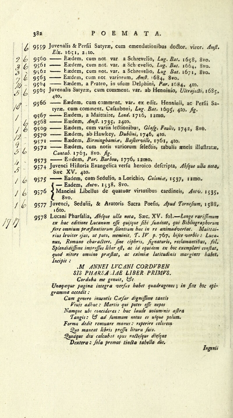 2 b 3 b n k /* - J b J b J2~ *; $ to 3 ' S - 1 (o J (o / Ip /fi] 9559 Juvenalis & Perfii Satyrae, cum emendationibus doftor. viror. Amft. Elz. 1651, 2 j to* 9560 Eaedem, cum not var a Schrevelio, Lug. Bat. 1658, 8vo. 9561 Eaedem, cum not. var. a Sch evelio. Lug. Bat. 1664, 8vo. 9562 Eaedem, cum not. var. a Schrevelio, Lug Bat. 1671, 8vo. 9563 Eaedem, cum not variorum, Am(i. '684, 8vo. 9564 Eaedem, a Prateo, in ufum Delphini, Par, 1684, 4m. 9565 Juvenalis Satyrae, cum comment, var. ab Henninio, Ultrojetti, 168;, 4 to. 9566 Eaedem, cum comment, var. ex edit. Henninii, ac Perfii Sa- tyrae, cum comment. Cafauboni, Lug. Bat. 169^, 4to. fig. 9567 Eaedem, a Maittaire, Lond. 1716, i2mo. 9568 Eaedem, Amji. 1735, 24m. 9509 Eaedem, cum variis le&ionibus, Gla/g. Foulis, 1742, 8vo. 9570 — Eaedem, ab Hawkey, Dublini, 1746, 4to. 9571 Eaedem, Birminghamite, Bajkerville, 1761, 4to. 9572 Eaedem, cum notis variorum fele&is, tabulis aeneis illuftratae, Cantab. 1763, 8vo. fig. 9573 ' E'edem, Par. Barbou, 1776, i2mo. 9574 Juvenci Hiftoria Evangelica verfu heroico defcripta, Abfque ulla not a, Saec XV. 4to. 957^ —— Eadem, cum Sedulio, a Lorichio, ColonLe, 1537, i2mo. f — Eadem, Antv. 1538, 8vo. 9576 < Mancini Libellus de quatuor virtutibus cardineis, Antv. 1535, C 8vo. 9577 Juvenci, Sedulii, & Aratoris Sacra Poefis, Apud Tornefium, 1588, i6to. 9578 Lucani Pharfalia, Ablque ulla nota, Saec. XV. fol.—Longe rariffimum ex hac editione Lucanum t£e quijque fibi fiuadeat, qui Bibliographorum fere omnium prctftantiorum Jilenttum hac in re animadvert at. Maittai- rius leviter ejus, ut puto, meminit, T. IF p. 767, hijce verbis : Luca- nus, Romano char a ft ere, fine ciphns, fignaturis, reclamantibus, fol. Splendidijfime impreffus liber eft, ac id equidem ex hoc exemplari con ft at. quod nitore omaino praftat, ac eximice latitudinis marginzs habet, Incipit : .M ANNEI LVCANI CORDVBEN SIS PH/MSA .1AE LIBER PRIMPS. Corduba me genuit, iffc Unaqceque pagina Integra ver/us habet quadragenos; in fine hoc epi- gramma accedit: Cum genero inuentis Ceefar digntffime tantit Vtuis adhuc : Mart is qui potes efife nepos Namque ubr conctderas : hac laude uolum’nis aflra fangts: iff ad fummum notus es u/que polum. Forma dedit renouare mamis : reperire coloretn f)uo mane at hbris prejfta litura futs. ffuodque dtu calc abet opus roflefique diefque Dexitra : Jola premat iinlia tabtlla die. Ingenii