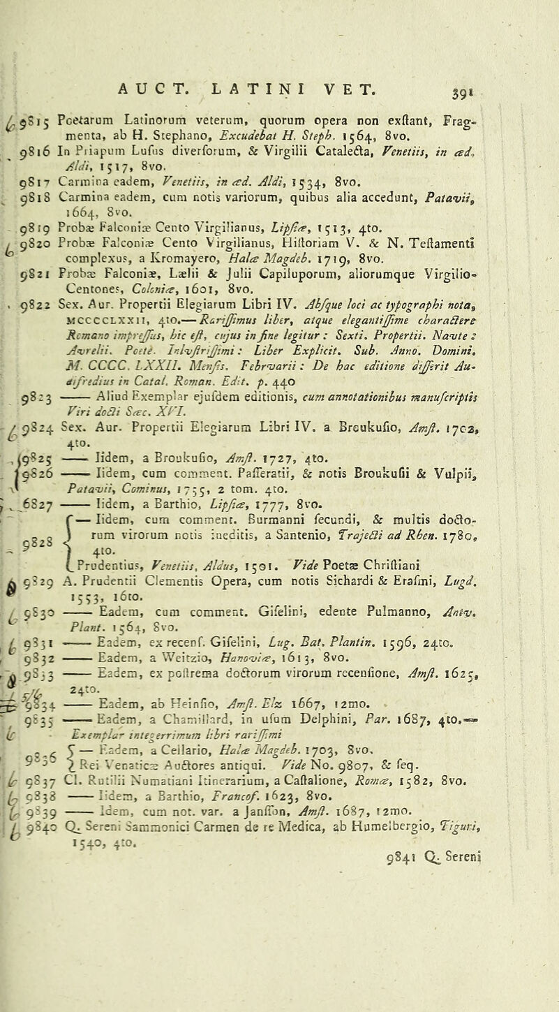 39‘ /, 5S15 Pcetarum Latinorum veterum, quorum opera non exftant, Frag- menta, ab H. Stephano, Excudebat H. Steph. 1564, 8vo. 9816 In Piiapum Lufus diverforum, & VirgiliL Cataledta, Venetiis, in ad, Alai, 1517, 8vo. 9817 Carmina eadem, Venetiis, in ad. Aldi, 1534, 8vo. 9818 Carmina eadem, cum notis variorum, quibus alia accedunt, Patavii, 1664, Svo. 9819 Proba; Falconine Cento Virgilianus, Lipfies, >513. 4to. , 9S20 Probte Falconi* Cento Virgilianus, Plilloriam V. Sc N. Teftamenti complexes, a Kromayero, Hala Magdeb. 1719, 8vo. 9S21 Probs Falconiae, LaeJii & Julii Capiluporum, aliorumque Virgilio- Centone;, Colcnia, 1601, 8vo. . 9822 Sex. Aur. Propertii Elegiarum Libri IV. Abfque loci ac typography notas MCCCCLXXII, 4to.— Rcrsfiimus liber, atque elegantijjime charaftere Rcmano imprejfus, hie ejl, cujus in fine legitur : Sexti. Propertii, Namte : Avrelii. Pate■ InlnjfinJjimi: Liber Explicit. Sub. Anno. Domini, M. CCCC LXXII. Menfis. Febrnarii : De hac editione dijjerit Au- difredius in Catal. Reman. Edit. p. 440 98:3 Aliud Exemplar ejui'dem editionis, cum annotationibus manuferiptis Viri do As Sesc. XVI. / 9824 Sex. Aur. Propertii Elegiarum Libri IV. a Brcukufio, Amfi. iycz, * 4to. ,19825 Iidem, a BroukuGo, Amfi. 1727, 410. I9S26 Iidem, cum comment. Pafferatii, & nctis BroukuGi & Vulpik, x' Patanjii, Cominus, 1755, 2 tom. 4m. Iidem, a Barthio, Lipfies, 1777, 8vo. f—Iidem, cum comment. Burmanni fecunai, Sc rnultis aodlo- ) rum virorum notis iueditis, a Santenio, Trajefli ad Rben. 178c, 1 4‘°- (_ Prudentius, Venetiis, Aldus, 15oI. Vide Poetaj Chriftiani ^ 9829 A. Prudentii Clementis Opera, cum notis Sichardi & Erafmi, Lugd. “ 1553, i6to. 9830 Eadem, cum comment. Gifelini, edente Pulmanno, Antv. Plant. 1564, Svo. £ 9331 Eadem, ex recenf. Gifelini, Lug. Bat. Plantin. 1596, 2410. 9832 Eadem, a Weitzio, Hanomia, 1613, 8vo. 0 9S33 Eadem, ex pollrenaa doftorum virorum receniione, Amfi. 1625, ^ ■9834 Eadem, ab Heinfio, Amfi. Else 1667, i2mo. 9S35 — Eadem, a Chamil'ard, in ufum Delphini, Par. 1687, 4:0.«=» ir Exemplar integerrimum libri rarijfimi . ^ J—Eadem, a Ceilario, Hales Magdeb. 1703, Svo, 9“5- £ pej Venatics Au&ores antiqui. Vide No. 9807, Sc feq. is 9837 Cl. Ruti'ii Xumatiani Itinerarium, a Caftalione, Romes, 1582, 8vo. 9338 Iidem, a Barthio, Francof. 1623, 8vo. ir 9539 Idem, cum not. var. a Janffon, Amfi. 1687, t2mo. / 9S40 0^ Serer.i Sammonici Carmen de re Medica, ab Humelbergio, Tiguri, ® 1540, 4:o* 9841 Sereni J^6827 982S