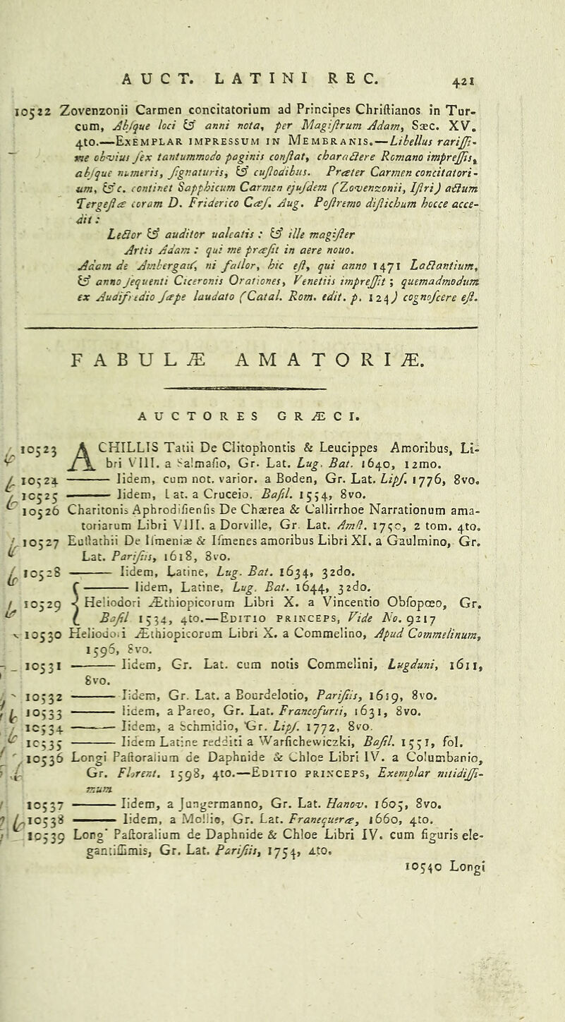 10522 Zovenzonii Carmen concitatorium ad Principes Chriftianos in Tur- cum, Ab/que loci £5 anni nota, per Magiferum Adam, Scec. XV. 4to.—Exemplar impressum in Membranis.—Libellus rarijfe- me obvius Jex tantummodo paginis conjlat, cbaraBere Romano imprejfes, abjque numtris, fegnaturis, & cufeodibics. Prater Carmen concitatori- um, (3 c. continet Sappbicum Carmen ejufdem (Zovenzonii, IJlri) aBum Tergefea coram D. Friderico CaJ. Aug. Poferemo dijliebum hocce acce- dit: LeBor £5 auditor ualcatis : £ff i/Je magijler Artis Adam : qui me prafil in aere nouo, Adam de Ambergatd, ni fallor, bic efe, qui anno 1471 LaBantium, & anno Jequenti Ciceronis Orationes, Venetiis imprejfet; quemadmodum ex Audifndio Jape laudato (Catal. Rom. edit, p, lzt,) cognofeere ejl. FABUL^E AMATORIiE. AUCTORES GR^ECI. 10525 A CHILLIS Tatii De Ciitophontis & Leucippes Amoribus, Li- bri VIII. a Salmafio, Gr. Lat. Lug. Bat. 1640, nmo. lidem, cum not. varior. a Boden, Gr. Lat. Lipj. 1776, 8vo. Jidem, L at. a Cruceio. Bafel. 1554, 8vo. [r I0524 £1C s t'° 52? lr ,05-® 10526 Charitonis Aphrodifienfis De Chterea & Callirrhoe Narrationum ama- toriarum Libri VIII. a Dorville, Gr Lat. Amd. 175c, 2 tom. 4to. Eullathii De Ilmenias & Ifmenes amoribus Libri XL a Gaulmino, Gr. Lat. Parijhs, 1618, 8vO. lidem, Latine, Lug. Bat. 1634, 32do. f lidem, Latine, Lug. Bat. 1644, jzdo. < He'ioaori ^Etniopicorum Libri X. a Vincentio Obfopceo, Gr. (_ Bafel 1554, 4to. — Editio princeps, Vide No. guy Heliodo.i ^Ethiopicorum Libri X. a Commelino, Apud Commelinum, 1596, Svo. lidem, Gr. Lat. cum notis Commelini, Lugduni, 1611, Svo. lidem, Gr. Lat. a Bourdelotio, Parfeis, 1619, Svo. iicem, a Pareo, Gr. Lat. Francofurti, 1631, 8vo. lidem, a bchmidio, Gr. Lipj. 1772, 8vo. lidem Latine redditi a Warfichewiczki, Bafel. I 53 I, fol. Longi Faitoralium ce Daphnide Sc Chios Libri IV. a Columbanio, Gr. FLrent. 1598, 4to.—Editio princeps, Exemplar mtidijjl- mum lidem, a Jungermanno, Gr. Lat. Hanov. 1605, 8vo. lidem, a Mollio, Gr. Lat. Franecuera, 1660, 410. la I0529 v 10530 .10531 y' IO332 t L 1°533 (r + , Ic535 l /io536 > J 10337 1 ^,10338 ! >0539 Long’ Paftoralium de Daphnide & Chloe Libri IV. cum figuris e!e- gantiflimis, Gr. Lat. Parifeis, 1754, Ato. 10540 Longi