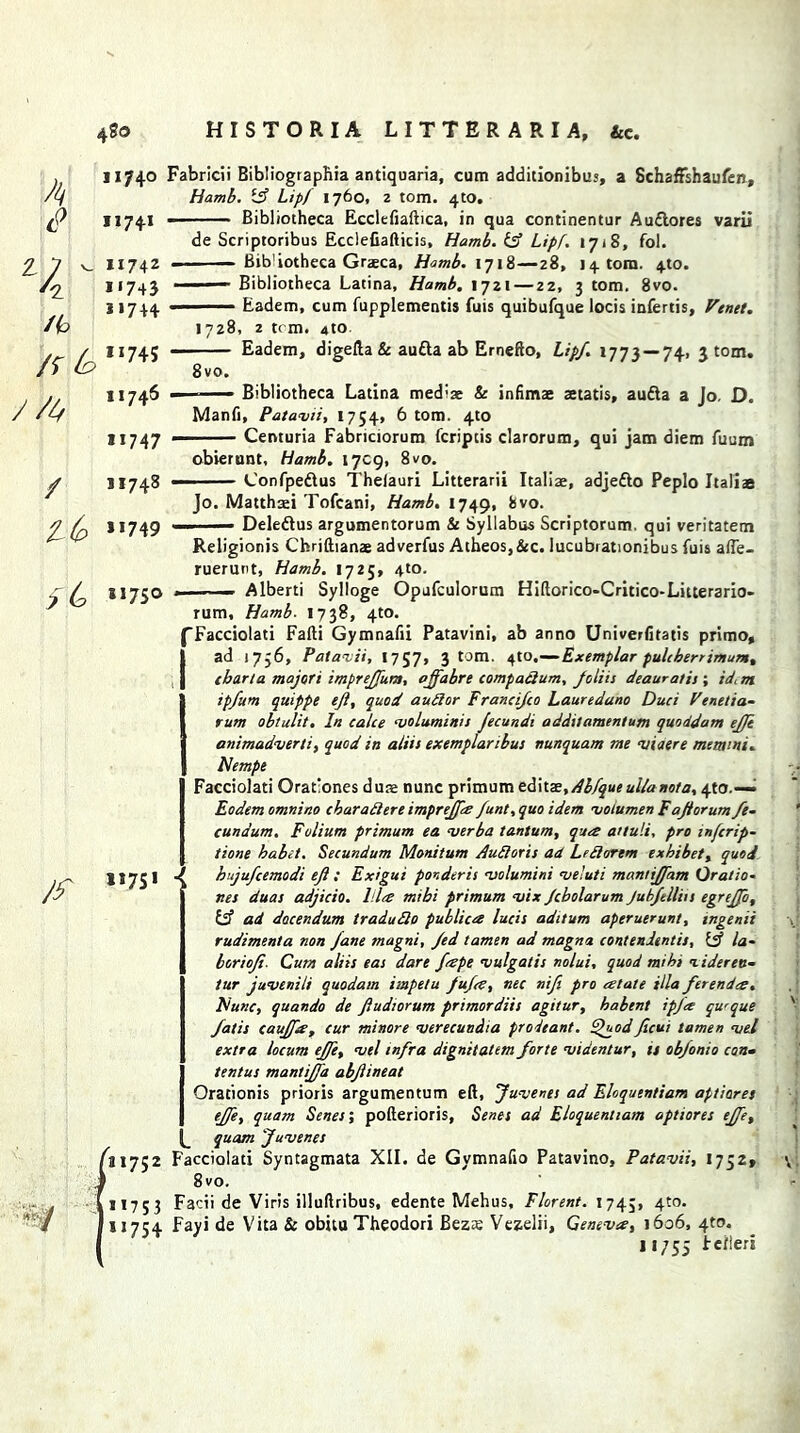 ^ 1,7+0 (? ii74* Z 7 - 11 A 11 Fabricii Bibliographia antiquaria, cum additionibus, a SchafFshaufen, Hamb. ift Lipf 1760, 2 tom. 4to. Bibliotheca Ecclefiaftica, in qua continentur Auttores varii de Scriptoribus Ecclefiafticis, Hamb.Ift Lipf. 1718, fol. - - — Bib'iotheca Graeca, Hamb. 1718—28, 14. tom. 4,to. ■ — Bibliotheca Latina, Hamb, 1721—22, 3 tom. 8vo. ■ — Eadem, cum fupplementis fuis quibufque locis infertis, Venet. 1728, 2 tom. 4to. — Eadem, digefta & aufta ab Ernefto, Lipf. 1773 — 74. 3 tom. 8vo. - Bibliotheca Latina med:ae & infimae setatis, aufta a Jo. D. Manfi, Patavii, 1754, 6 tom. 4to Centuria Fabriciorum fcriptis darorum, qui jam diem fuum / JI748 t(p ”749 obierunt, Hamb. 1709, 8vo. Confpeftus Thelauri Litterarii Italiae, adjefto Peplo Italiae ■ *<W Jo. Matthsei Tofcani, Hamb. 1749, ^vo- —— Deledtus argumentorum & Syllabus Scriptorum. qui veritatem Religionis Chriftianae adverfus Atheos,&c. lucubrationibus fuis afte- ruerunt, Hamb. 1725, 4to. 81750 . Alberti Sylloge Opufculorum Hiftorico-Critico-Litterario- rum, Hamb. 1738, 4W. Facciolati Fafti Gymnafii Patavini, ab anno Univerfitatis primo, ad 1756, Patavii, 1757, 3 tom. 4to,—- Exemplar pulcherrimum, cbarta majori impreffuns, ojfabre compaftum, foliis deauratis ; id. m ipfum quippe eft, quod auftor Francifco Lauredano Duci Venetia- rum obtulit. In calce voluminis Jecundi a ddtt amentum quoddam ejft animadvert!, quod in aliis exemplaribus nunquam me viaere memint. Nempe Facciolati Orationes duse nunc primum editae,/^3/j«eullanota, 4to.—• Eodem omtiino char aft ere imprejfs funt, quo idem voiumen Faftorum fe~ cundum. Folium primum ea verba tantum, qua attuli, pro infcrip- tione babet. Secundum Monitum Audi or is ad Leftorem exbibet, quod U75I J bujufcemodi eft : Exigui ponder is volumini veluti mantiffam Orat to- nes duas adjicio. Ida mibi primum vix Jcbolarum Jubfellin egrejfo, {ft ad docendum traiufto public# lucis aditum aperuerunt, ingenii rudimenta non Jane magni, Jed tamen ad magnet contendentis, {ft la- borioft. Cum aliis eas dare feepe vulgatis nolui, quod mi hi 1 iderett~ tur juvenili quodam impelu fufes, nec nift pro relate ilia ftrend#. Nunc, quando de ftudiorum primordiis agitur, habent ipfee qu'que fatis cauffts, cur minore verecundia prodeant. Quodficui tamen vel extra locum ejfe, vel infra dignitatem forte viaentur, is obfonio can• tentus mantijfa abftineat Orationis prioris argumentum eft, Juvenes ad Eloquentiam aptiares ejfe, quam Senef, pofterioris, Senes ad Eloquentiam aptiores ejfe, ^ quam Juvenes ^1752 Facciolati Syntagmata XII. de Gymnafio Patavino, Patavii, 1752* 8vo. H753 Facii de Viris illuftribus, edente Mehus, Flarent. 1745, 4t0* 11754 Fayi de Vita & obitu Theodori Bez£ Vezelii, Geneves, 1606, 4to. 11755 bcfleri /r