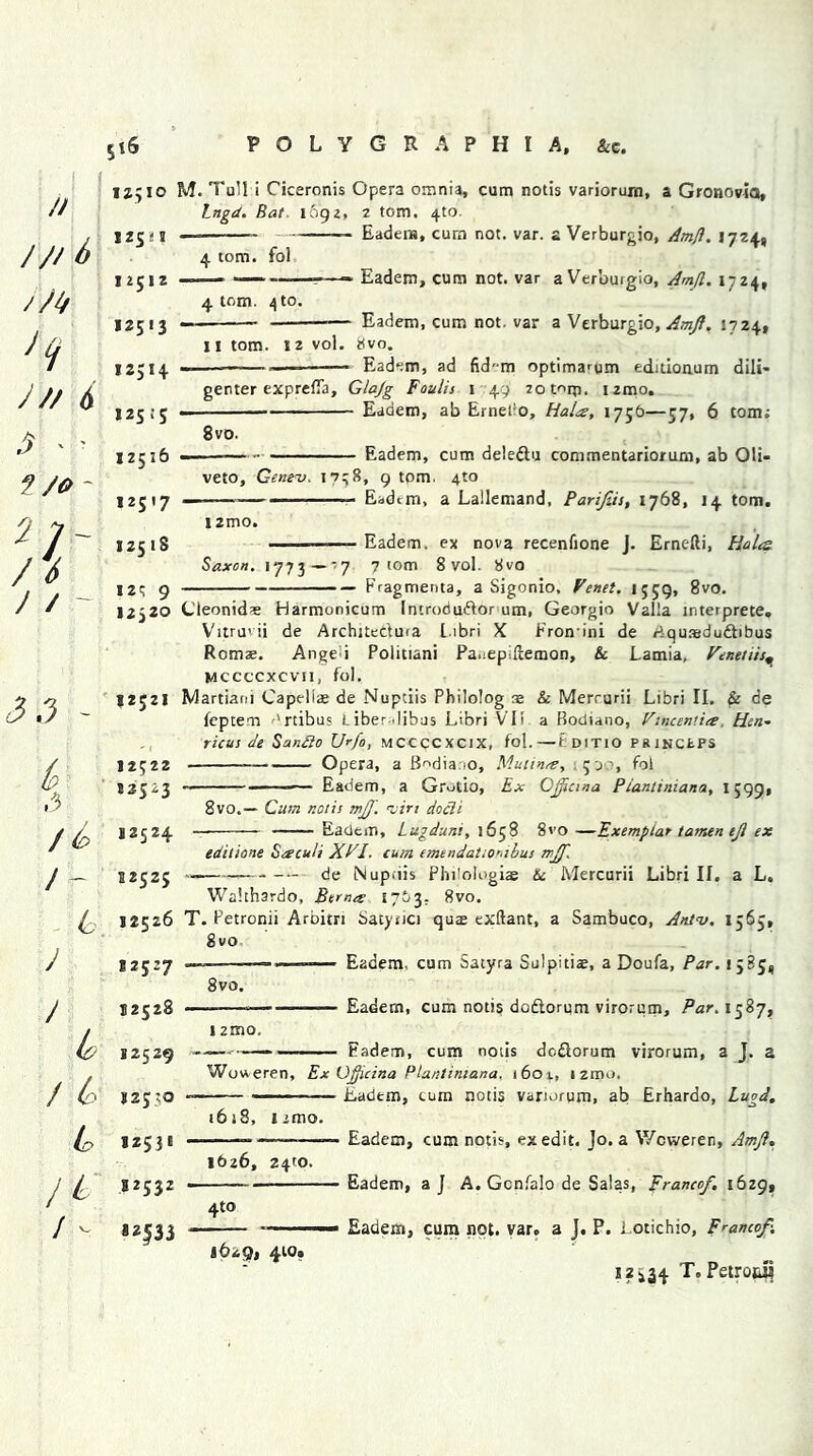 // / // 6 'f J // 6 $ * ' f /* - 2 ]' / 6 J / ~ 3 3 - (p ,3 / /- 6. y / & rt> L / - 12'io M. Tull i Ciceronis Opera omnia, cum notis variorum, a Gronovia, Lngct. Bat. 1692, 2 tom. 4to. 125.'! — Eadem, cum not. var. a Verburgio, Amfl. 1724, 4 tom. fol 12512 12513 4 tom. \ to. - Eadem, cum not. var a Verbuigio, Amfl. 1724, - Eadem, cum not. var a Verburgio, Amft. 1724, 11 tom. 12 vol. tfvo. 12514 — — Eadem, ad fid'-m optima^um editionum dili- genter exprefia, Glajg Foulis 1 49 zotorp. izmo. 12515 Eadem, ab Ernefo, Halts, 1756—57, 6 tom; 8vo. 12516 Eadem, cum deledtu commentariorum, ab Oli- veto, Geneu. 1738, 9 torn. 4to 12517 ■ — Eadtm, a Lallemand, Parifeis, 1768, 14 tom. l2mo. 125 18 Eadem. ex nova recenfione J. Ernefti, Halts Saxon. 1773— -'7 7 tom 8 vol. 8vo I2t 9 Fragments, a Sigonio, Fenet. 1559, 8vo. 12)20 Cleonid« Harmonicum Incrodudfor um, Georgio Valla interprete, Vitru’ii de Architedma Libri X Fronini de rtqutedu&ibus Romae. Anged Politiani Pauepiftemon, & Lamia, Penetiis^ mccccxcvii, fol. 12521 Martiarn Capeliae de Nuptiis Philolog as & Merrurii Libri II. & de leptem ''rtibus L iber .lihus Libri VII a Bodiano, Vtnceniia, Hen- ricus de Sando U'fo, MCCCCXClX, fol.—t ditio PRlNCtPS 12522 Opera, a B^dia io, Mutinre, 500, fol 82523 Eadem, a Grotio, Ex Gjftcraa Plantiniana, 1599, 8vo.— Cum notis mjf. ruiri docli 12524 — Eadem, Lugduni, 1658 8vo —Exemplar tamen eft ex edit tone Seecuh XPI. cum emendattonibus rrJJ'. 52525 de Nupfiis Philologiae 6c. Mercurii Libri II, a L. Walthardo, Bern# £763, 8vo. 12526 T. Petronii Aroitri Satynci quze exftant, a Sambuco, Aniv. 1565, 8vo 12527 ———— Eadem, cum Satyra Sol pi tiae, a Doufa, Par. 15 B5, 8vo. 12528 12529 121B0, -— Eadern, cum notis doftorqm virorum, Par. 1587, — Fadem, cum notis dcdorum virorum, a J. a Wotveren, Ex Gfticina Plantiniana. 1601, izmo, 125:0 — Eadem, cum notis variorum, ab Erhardo, Lugd. 1618, iimo. 12531 ——— ——— Eadem, cum notis, ex edit. Jo. a V/cweren, Amft, 1626, 24:0. 52532 * Eadem, aj A. Gcnfalo de Salas, Franco/, 1629, 4to 1629, 410. Eadem, cum not. var, a J. P. Lotichio, Franco/. 12534 T, Petrowl