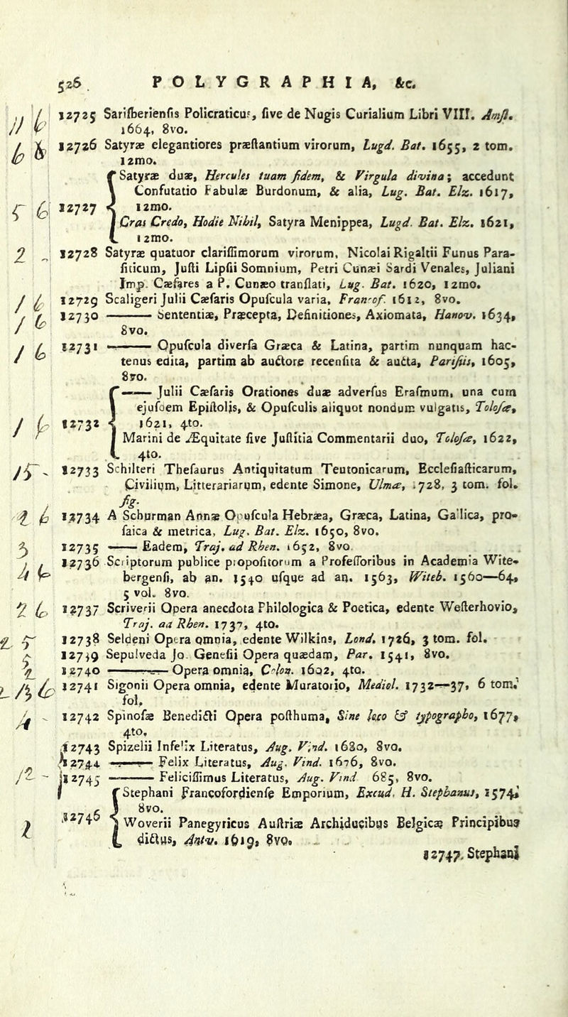 u 'i 12715 h & 12726 ■r d **7*7 ' Z J I2728 / % 12?29 / 6 ,Z73° / £ !273I / /- l»73» *2733 ■•£ (d M734 5 12735 41,W36 Sarilberienfis Policraticus, five de Nugis Curialium Libri VIII. Amji. 1664, 8vo. Satyr* elegantiores praeftantium virorum, Lugd. Bat. 1655, 2 tom. 12IDO. ^ Satyr* du*, Hercules tuam fidem, 8e Firgula divina; accedunt \ Confutatio Pabul* Burdonum, & alia, Lug. Bat. Elz. 1617, < izmo. I Cras Credo, Hodie Nihil, Satyra Menippea, Lugd. Bat. Elz. 1621, C i2mo. Satyr* quatuor clariffimorum virorum, Nicolai Rigaltii Funus Para- fiticum, Jufti Lipfii Somnium, Petri Cunaei Sardi Venales, Juliani Imp. C*f?res a P. Cun*o tranflati. Lug- Bat. 1620, umo. Scaligeri Julii C*faris Opufcula varia, Fran-of. 1612, 8vo. Sententix, Pr*cepta, Definitiones, Axiomata, Hanov. 1634, 8 vo. ■ . Opufcula diverfa Graeca & Latina, partim nunquam hac- tenus edita, partim ab audtore recenfita & audta, Parlfiis, 1605, 8vo, f —— Julii C*faris Orationes du* adverfus Erafmum, una cum 1 ejufoem Epiitoljs, & Opufculu aliquot nondurc vulgatis, Tolofa, < 1621, 4to. I Marini de FEquitate five Juflitia Commentarii duo, Tolofa, i6zz, I. 4to. Schilteri Thefaurus Antiquitatum Teutonicarum, Ecclefiafticarum, Civiliqm, Litterariarum, edente Simone, Ulma, ,728, 3 tom. fol. fig- A Scburman Ann* Opufcula Hebr*a, Gr*ca, Latina, Ga'Iica, pro- faica & metrica, Lug. Bat. Elz. 1650, 8vo. —— Eadem, Trey, ad Rhen. 1652, 8vo. Sciiptorum publice piopofitorum a ProfelToribus in Academia Wite- bergenfi, ab an. jj^o ufque ad an. 1563, Witeb. 1560—64, 5 vol. 8vo. *Z (c J?737 Scrivem Opera anecdota Philologica Sc Poetica, edente Wefterhovio, Traj. aaRben. 1737, 4tO. Seldeni Opera omnia, edente Wilkins, Lond. 1726, 3 tom. fol. Sepulveda Jo Genefii Opera qusdam, Par. 1541, 8vo. r—r- Opera omnia, CT»v. 1602, 4to. Sigonii Opera omnia, edente Muratoiio, Mediol. 1732-^-37, 6 tom.' fol, 12742 Spinofs Benedifti Opera pofthuma, Sine hco & tjpograpbo, 1677, 4to, Spizelii Infe'ix Literatus, Aug. V’.nd. 1680, 8vo. ■Felix Literatus, Aug. Find. 1676, 8vo. Feliciffimus Literatus, Aug. Find 685, 8vo. 12738 9 S2740 12741 £ 5 z l £2743 H 274A 2745 ,32746 fStephani Frangofordienfe Emporium, Excud. H. Stephanas, 1574* 5 8vo. j Woverii Panegyricus Aullris Archiducibqs Belgica? Principibua 4, didtqs, 4ntv. 1619, 8vo, 32747, StephaoJ