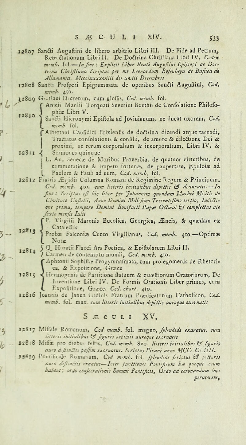 12807 12808 12809 izSjo 12S11 12812 12813 12814 12815 12516 12517 128.8 12819 Sandti AuguRini de lihero arbitrio Libri III. De Fide ad Petrurn, Retraftationum Libri il. De Dodbina Chrifliana L bri IV. Codex numb. fol.— In f.ne : Explicit ! tier Beati AuguRini Epijcopi ae Doc- tr.na Cbrijiiana Siriptus per me Leonardum Rofenbeyn de Bajilea de Alla man; a Mccclxxxxnsiiii die xmiii Decembns Sanf:i Proiperi Epigratnroata de openbus Sanfli AuguRini, Cod. mtmb. 4to. Gr;.tiani D cretum, cum glofiis, Cod memb. fol. f Anicii Marlii 'Iorquati beverim Boethii de Confolatione Philofo- J phi® Libri V. j Savdi Hkronymi Epiftola ad Jovinianum, ne ducat uxorem, Cod. L m, mb fol. f Albertani CauRdici Brixienfis de doflrina dicendi atque tacendi, | Traitatus confolationis & confilii, de amore & diledlione Dei & proximi, ac rerum corporalium & incorporalium, Libri IV. & Sermones quinque 1 L. An. cenecae de Moribus Proverbia, de quatuor virtutibus, de ccmniutatione & impetu fortune, de paupertate, EpiRoiae ad ^ Paelum Sc Pauli ad eum. Cod. memb. fol, Fia^ris VEiddii Columna Romani de Regimine Regum & Principum, Ccd numb. 410. cum litteris imtialibus dep’Bis tA deauratis-—In Jin; : Sc if Cut ejl hie liber per Jobannem quondam Maihei Mi-itis de Ci-uilfie Cafni i, Anno Domini Mill-Jimo Trecentfjima tertio, lnaiBi- cr.e prima, tempore Domini BonJacii Papa OBavi & campleBus die Jexio menfis Iulii {P. Virgilii Maronis Bucolica, Georgica, VEneis, & quaedam ex Cataiedlis Probs Falconiae Cento Virgilianus, Cod. memb- 4to.—Optimze Nots 5 Q_ H ratii Flacci Ars Poetica, & Epiftolarum Libri II. £ Carmen de contemptu mundi. Cod. memb. 4to. ( Aphtonii Sophiftae Progymnafmata, cum prolegomenis de Rhetcri» V ca. & Expofitione, Grsce < Hermogems de Partitione ftatuum & qu^ftionum Oratoriarum, De I Inventione Libri IV. De Formis Orationis Liber primus, cum t Expcfirinr.e, Grace, Cod. chart. 410, Jcanr.j, de Janua v^rdinis Fratrum Prjedicatcrum Catholicon, Cod. numb. fol. max. cum litteris imtialibus depiBis auroque exornatis S JE C U L I XV. MiCale Rcmanum, Cod memb. fol. magno, fphndide exaratus, cum une is imtialibus Is Jiguris oepiBis auroque exornatis Miffe rro diebu fefhs, Cod. m mb. 8vo. liner;r ir.itialibus (A figuris cure d flinShi pajfim exornalus. Scrittus Pirani anno MCC Ci HI I. Pcrcncale Romar um. Cod m-mb. fid Jplendcae Jcrivtus IA p Buris auro diJtinBis ernatus—Lit’ Jun£i;on‘,s Pcntjcum h* quoque O'um kabent: or do conjecrationis Summi Pant if ids. Or do ad coronanaum Im • psratorem.