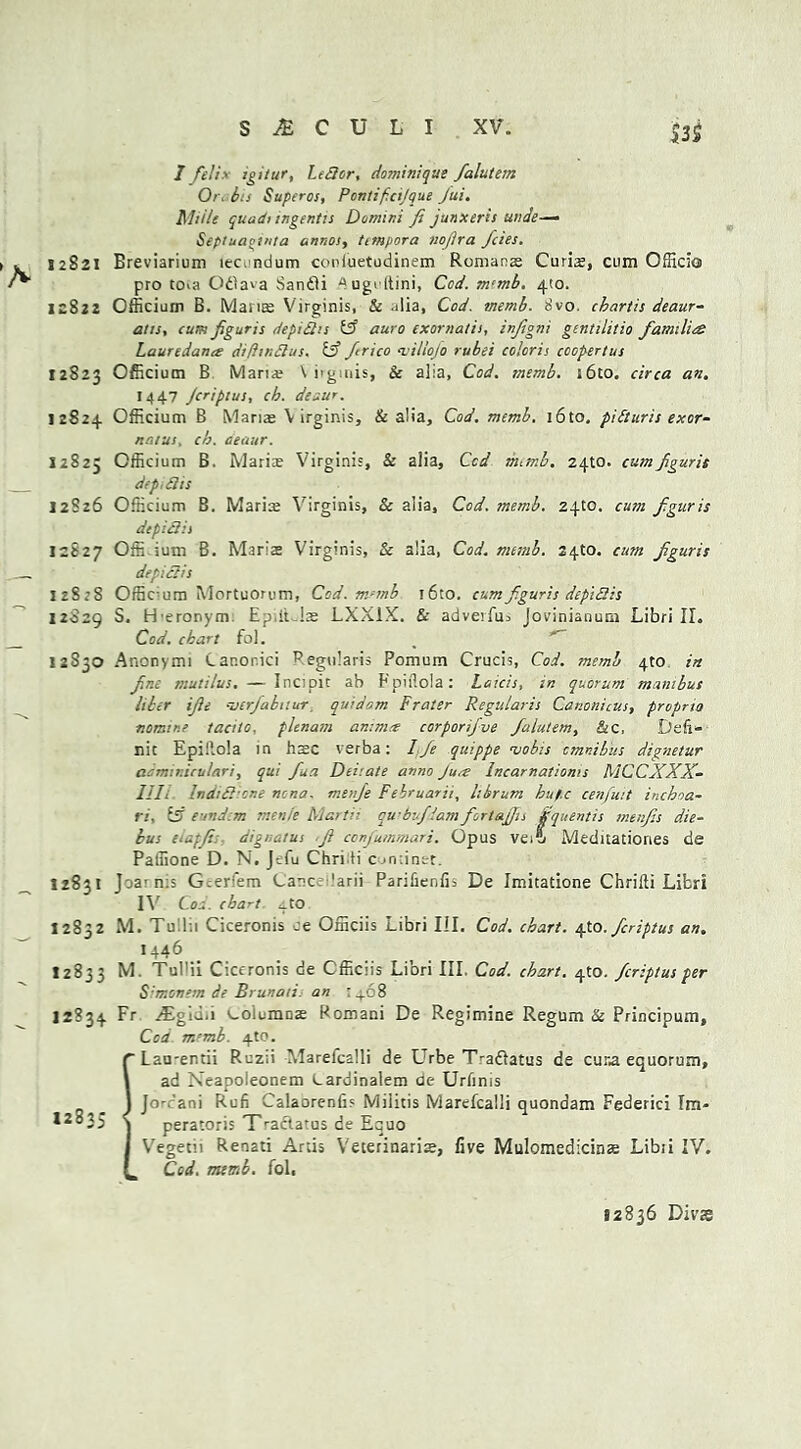 $3$ I felix igitur, It Bor, dominique falutem Or> bis Supcros, Pontif.cijque Jui. Mil/e quadi ingentis Domini fi junxeris unde— Sepluaouila unnos, timpora nofira fetes. 12821 Breviarium lec.ndum conluetudinem Romans Curias, cum Officio pro toia Oflava Sandli ^ugvftini, Cod. m‘mb. 4(0. 12822 Officium B. Mans Virginis, & alia. Cod. memb. 8vo. ebartis deaur- aiis, cum figuris depiBis if auro exornatis, infigni gcntilitio families Lauredantg diftmBus. if frico <villojo rubei colcris coopertus 12823 Officium B Mans \ i'gmis, & alia, Cod. memb. i6to. circa an. 1447 Jcripius, ch. deaur. 12824 Officium B Mans Virginis, & alia. Cod. memb. i6to. pidturis exor- nntus, ch. deaur. 12825 Officium B. Maris Virginis, & alia. Cod numb. 2410. cumfigurie dep.Bis 12826 Officium B. Maris Virginis, Sc alia. Cod. memb. 24to. cum f.guris depiBis 12827 Offi ium B. Maris Virginis, Sc alia, Cod. numb. 24to. cum fguris depiclis 128:8 Offic-um Mortuorum, Cod. m-mb ’6to. cum f.guris depiBis 12029 S. Heronym Ep.it Js LXX1X. & adverfus Jovinianum Libri II. Cod. chart fol. 12S30 Anonymi Canor.ici Regularis Pomum Crucis, Cod. memb 4to in f.r.e mutilus. — Inc;pic ab Fpiilola: Laicis, in quorum manibus liber ife -jerjabnur quidam Frater Regularis Cav.onicus, proprio nomine tacilo. plenum an:mn corporifve falutem, &c, Deli- nk Epiilola in hsc verba: Ife quippe nsobis omnibus dignetur aommiculari, qui fua Deiiate anno Jure Incarnatioms MCCXXX- llli IndiBicne n:na. menfe Februarii, librum huf.c cenfuit inchoa- ri, if eundem menfe Marti; qwbufiam fortaffu Squentis mtnfs die- bus eiapfis dignatus .fi confummari. Opus vtf Meduatiories de Paffione D. N. Jefu Chriti c .minet. 12831 Joa1 n:s G:erfem Lane 'arii ParifieniL De Imitatione Chrilti Libri IV' Cod. chart, ito 12832 M. Tullii Ciceronis ce Officiis Libri III. Cod. chart, tjo. feriptus an. 1446 12833 M. Tul'ii Ciceronis de Officiis Libri III. Cod. chart. 4m. feriptus per S'monem de Brunaii. an 1468 12834 Fr ^Egid.i ^oiumDE Romani De Regimine Regum Sc Principum, Cod m-'mb. 4t0. ’Lan-entii Ruzii Marefcalli de Urbe Tradiatus de cuna equorum, ad Neapoleonem Lardinalem de Urlinis Jo-rani Rufi Calaorenfis Miiitis Marefcalli quondam Federici Im- peratoris Tradlatus de Equo Vegetn Renati Artis Veterinarise, five Mulomedicinse Libri IV. _ Cod. memb. fol, 12835 < 12836 Divs