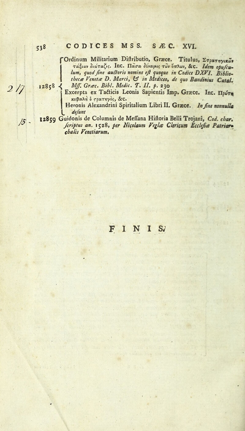 fOrdinum Militariutn Diftributio, Graece. Titulus, Si tut-tuv Sidra.fyf. Inc. Xiu.ua. cvvufAH; -rat onieuv, &C. Idem ofufcu- lum, quod fine aufioris nomine eft quoque in Codice DXVI. Biblio- theca Veneta D. Mani, & in Mediceo, de quo Bandinius Catal. 12858 ^ MJf. Grac. Bibl. Medic. T. II. p. 230 Excerpta ex Ta£ticis Leonis Sapientis Imp. Graece. Inc. Ilfur* xs^aV/j 0 fpoirnyo;, &C. Heronis Alexandria Spiritalium Libri II. Graece. In fine nonnulla defunt 12859 Guidonis de Columnis de Meflana Hlftoria Belli Trojani, Cod. cbar. ficriptus an. 1528, per Nicolaum Veglcs CUrieum Ecclefia Patriot• ekalis Venetiarum. FINISH