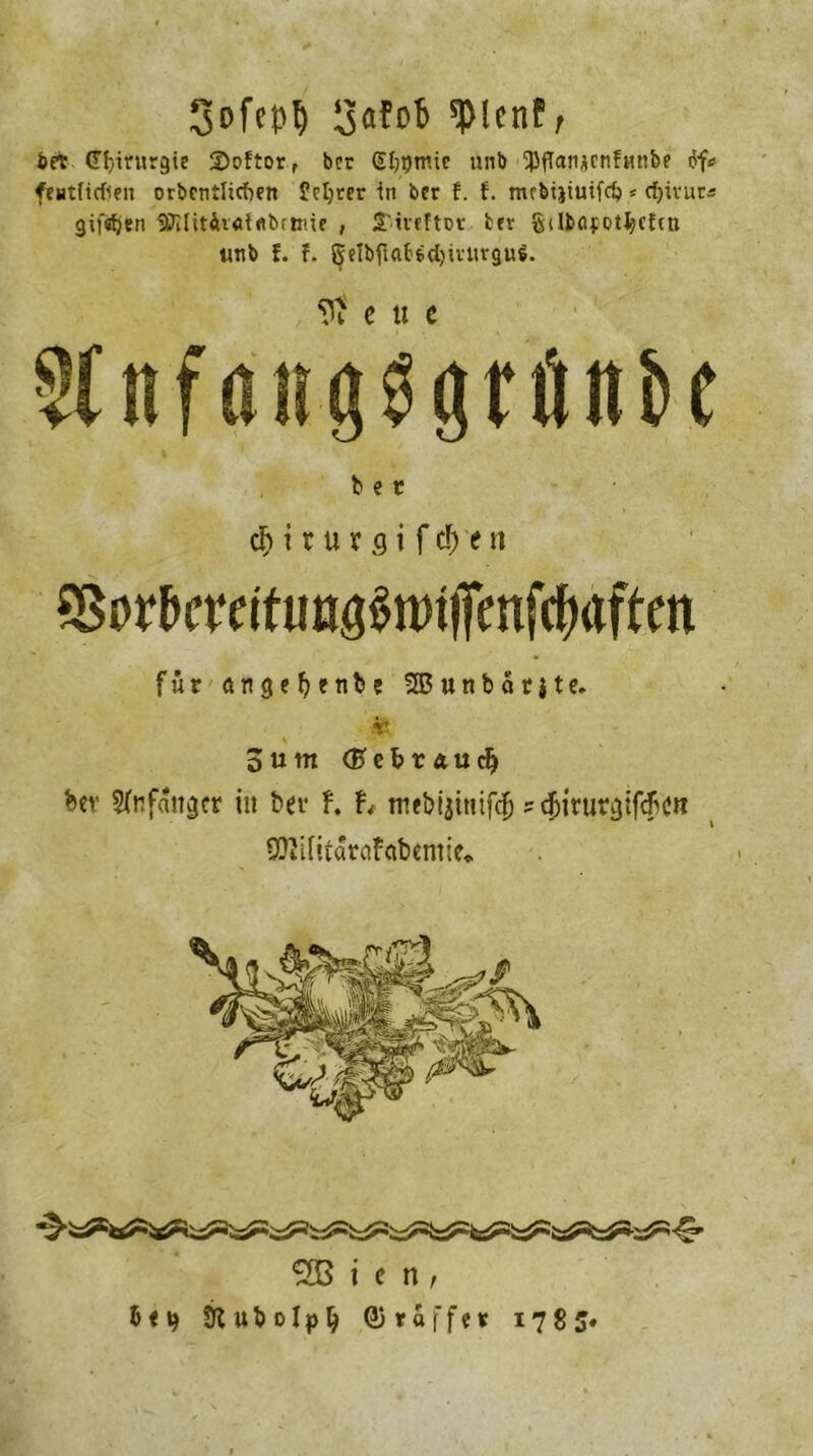 Sofepl) SaFofc spicnf/ bet (Tl/irurgie 2)oftorf bcr SI;t)tnie »11b ^ffatiücnfunbe of# feutficfien orbcntlicfKtt Ücljrer in bcr f. f. mcbijiuifdj * djirur« giften 9Jllitii«iflbrtme , S'ivcftDV bcr gilböjotljefcti unb f. f. gelbfuibfcdjivitvguS. C U C Wnfdii^gtftnbe bet cf) i r u x q i f cf) t n SSor&crrituoö^tffenf^aftm für ängeljetibe 2B u n b ä r $ t e. V’ o u nt (ftcfc t au dj Ux Sfafattger in t>er h h ntebijinifdj ? c&iruvcjifcfccn SJJifitäroFftbemie«. ® i c n, & < t) 9C u b o I p Ij ©raffet 1785*