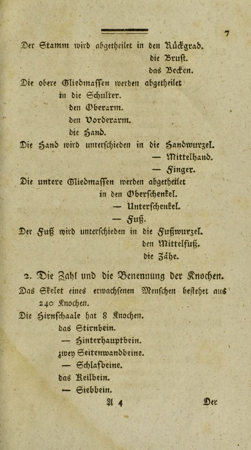 Dev 6tamm wirb nbgetfjeilet in ben UucEgrab. bie Bruft. baä Bechen. Die obere (Bliebmaffen werben abgetfjeilet in bie Schulter, ben (Dberarm. ben \>orberarm. bie &a.nb. Die wirb unterfchieben in bie Hanbwursel. — tfhttelhanh. — Ringer. Die untere dniebmaffen werben abgetfjeiiet in ben (DberfchenW. — UnterfchenbeT. - ßn$- Dev wirb unterfchieben in bie cJuflwurseL ben hftittelfu^. bie 3«he* i. 33ie &al)l unb bie Benennung bet knöchern Da£ SMet etnetf erroachfenen ?D?enfc^en befielet nui 240 Knochen. Die ^irnfc^aale fyat 8 Änod&en. / ba£ Stirnbein. — Hinterhauptbein, jroep Seitenwanbbeine. — Schlafbeine. baö Hetlbein. — Siebbein. 21 4 Der