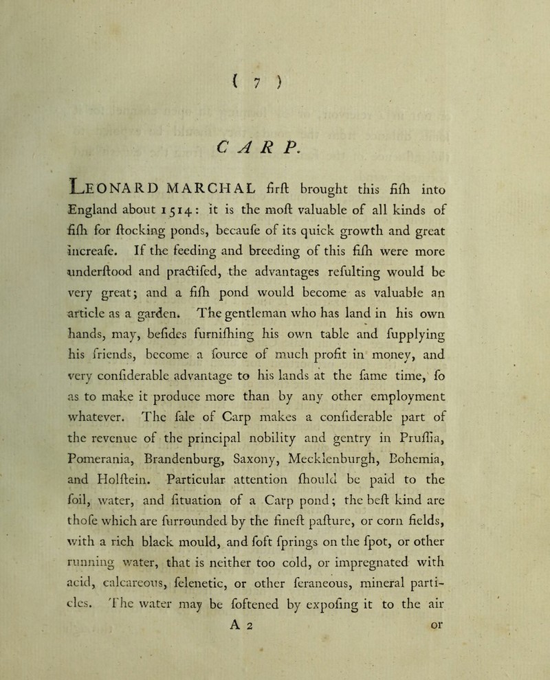 ( 1 ) CARP. Leonard marchal firft brought this fiih into England about 1514: it is the mod: valuable of all kinds of fifli for flocking ponds, becaufe of its quick growth and great increafe. If the feeding and breeding of this fifh were more underftood and pradlifed, the advantages refulting would be very great; and a fifh pond would become as valuable an article as a garden. The gentleman who has land in his own hands, may, beddes furnifhing his own table and fupplying his friends, become a fource of much profit in money, and very confiderable advantage to his lands at the fame time,' fo as to make it produce more than by any other employment whatever. The fale of Carp makes a confiderable part of the revenue of the principal nobility and gentry in Pruflia, Pomerania, Brandenburg, Saxony, Mecklenburgh, Bohemia, and PIoHfein. Particular attention fhould be paid to the foil, water, and fituation of a Carp pond; the beft kind are thofe which are furrounded by the dnefl paflure, or corn fields, with a rich black mould, and foft fprings on the fpot, or other running water, that is neither too cold, or impregnated with acid, calcareous, felenetic, or other feraneous, mineral parti- cles. 'I he water may be foftened by expoling it to the air A 2 or