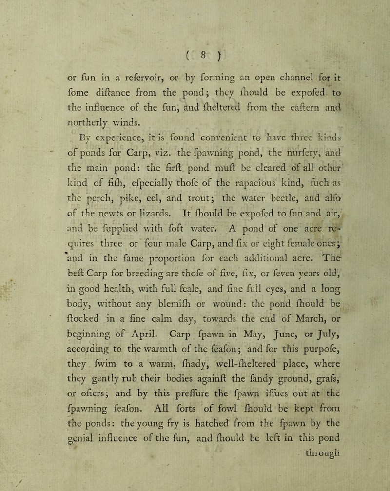 or fun in a refervoir, or by forming an open channel for it fome diflance from the pond; they diould be expofed to the induence of the fun, and fheltered from the eadern and northerly winds. By experience, it is found convenient to have three kinds of ponds for Carp, viz. the fpawning pond, the nurfery, and the main pond: the drd pond mud be cleared of all other kind of ddi, efpecially thofe of the rapacious kind, fuch as the perch, pike, eel, and trout; the water beetle, and alfo of the. newts or lizards. It diould be expofed to fun and air, and be fupplied wdth foft waters A pond of one acre re- quires three or four male Carp, and dx or eight female ones; and in the fame proportion for each additional acre, The- bed Carp for breeding are thofe of five, dx, or feven years old, in good health, with full fcalc, and dne full eyes, and a long body, without any blemidr or wound: the pond fliould be docked in a dne calm day, towards the end of March, or beginning of April. Carp fpawn in May, June, or July, according to the warmth of the feafon; and for this purpofe, they fwim to a warm, fhady; wcll-dieltered' place, where they gently rub their bodies againd the fandy ground, grafs, or oders; and by this predTure the fpawn idues out at the fpawning feafon. All forts of fowl fhould be kept from the ponds: the young fry is hatched from the fpawn by the genial influence of the fun, and diould be left in this pond through