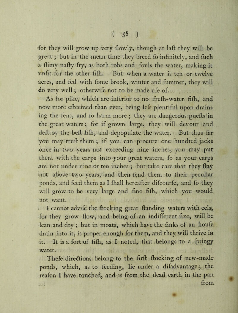 for they will grow up very flovvly, though at laft they will be gre'it; but in the mean time they breed fo infinitely, and fuch a fiimy nafty fry, as both robs and fouls the water, making it unfit for the other fifii. But when a water is ten or twelve ^cres, and fed with fome brook, winter and fuminer, they will do very well; otherwife not to be made ufe of. As for pike, which are inferior to no frefii-water filh, and now more efleemed than ever, being lefs plentiful upon drain- ing the fens, and fo harm more ; they are dangerous gueflis'in the great waters; for if grown large, they will devour and deftroy the befi: fiih, and depopulate the water. But thus far you may trufi: them ; if you can procure one hundred jacks once in two years not exceeding nine inches, you may put them with the carps into your great waters, fo as your carps .are not under nine or ten inches ; but take care that they flay -not above two- years^ and then fend them to their peculiar ponds, arid feed them as I fhall hereafter difcourfe, and fo they will grow to be very large and fine fifii, which you would not want. i I cannot advife the flocking great flanding waters with eels;, for they grow flow, and being of an indifferent fize, will be lean and dry ; but in moats, which have the finks of an houfe drain into it, is proper enough for them, and they will thrive in it. It is a fort of fifb, as I noted, that belongs to a fpringy water. I Thefe directions belong- to the firfl flocking of new-made ponds, which, as to feeding, lie under a difadvantage; the reafon I have touched, and is from the dead earth in the pan from