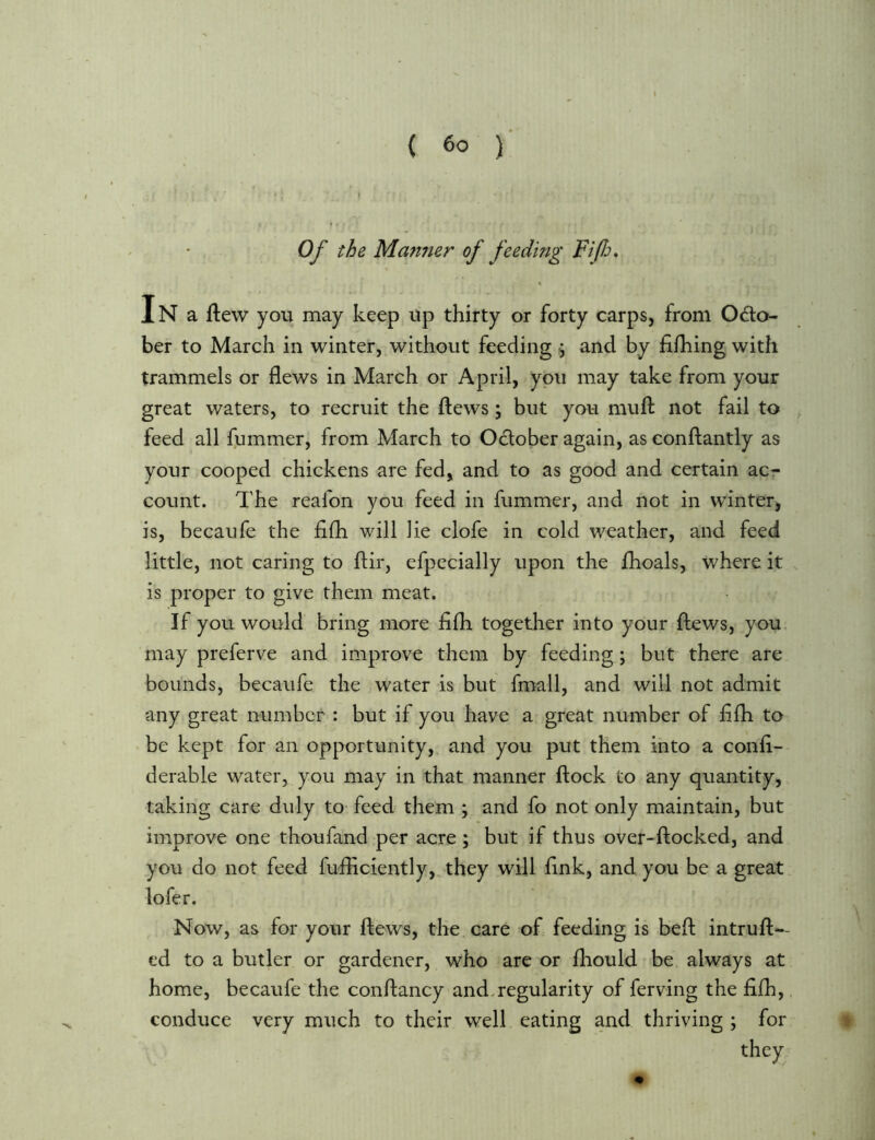 Of the Marnier of feeding FifJj* In a flew you may keep up thirty or forty carps, from Odo- ber to March in winter, without feeding ^ and by fifhing with trammels or flews in March or April, you may take from your great waters, to recruit the flews; but you mufl not fail to feed all fummer, from March to October again, as conflantly as your cooped chickens are fed, and to as good and certain ac- count. The reafon you feed in fummer, and not in winter, is, becaufe the flfh will lie clofe in cold weather, and feed little, not caring to flir, efpecially upon the fhoals, where it is proper to give them meat. If you would bring more flfh together into your flews, you, may preferve and improve them by feeding; but there are bounds, becaufe the water is but fmall, and will not admit any great number : but if you have a great number of flfli to be kept for an opportunity, and you put them into a confl- derable water, you may in that manner flock to any quantity, taking care duly tO' feed them ; and fo not only maintain, but improve one thoufand per acre ; but if thus over-flocked, and you do not feed fufliciently, they will fink, and you be a great lofer. Now, as for your flews, the care of feeding is befl intrufl-- ed to a butler or gardener, who are or fhould be always at home, becaufe the conflancy and.regularity of ferving the flfh,. conduce very much to their well eating and thriving ; for they