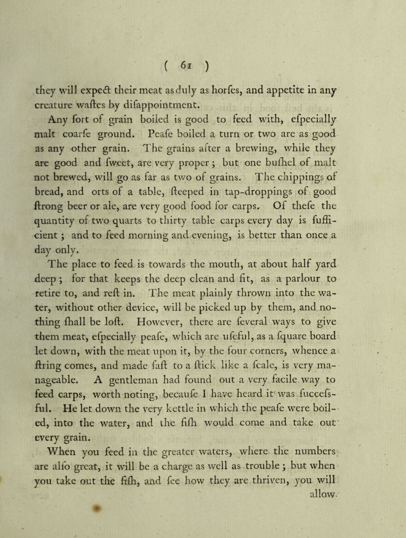 ( ) they will exped their meat as duly as horfes, and appetite in any creature wafles by difappointment. Any fort of grain boiled is good to feed with, efpecially malt coarfe ground. Peafe boiled a turn or two are as good as any other grain. The grains after a brewing, while they are good and fweet, are very proper; but one bufhel of malt not brewed, will go as far as two of grains. The chippings of bread, and orts of a table, fteeped in tap-droppings of good ftrong beer or ale, are very good food for carps.^ Of thefe the quantity of two quarts to thirty table carps every day is fuffi- cient ; and to feed morning and evening, is better than once a day only. The place to feed is towards the mouth, at about half yard deep ; for that keeps the deep clean and fit, as a parlour to retire to, and reft in. The meat plainly thrown into the wa- ter, without other device, will be picked up by them, andmo- thing fhall be loft. However, there are feveral ways to give them meat, efpecially peafe, which are ufeful, as a fquare board let down, with the meat upon it, by the four corners, whence a firing comes, and made faft to a ftick like a fcale, is very ma- nageable. A gentleman had found out a very facile, way to feed carps, worth noting, becaufe I have heard it'was .fuccefs- ful. He let down the very kettle in which the peafe were boil-' ed, into the water, and th'e fifh would come and take ouf every grain. When you feed in the greater waters, where the numbers- are alfo great, it will be a charge as well as .trouble ; but when^ you take out the fifh, and fee how they are thriven, you will; allow.