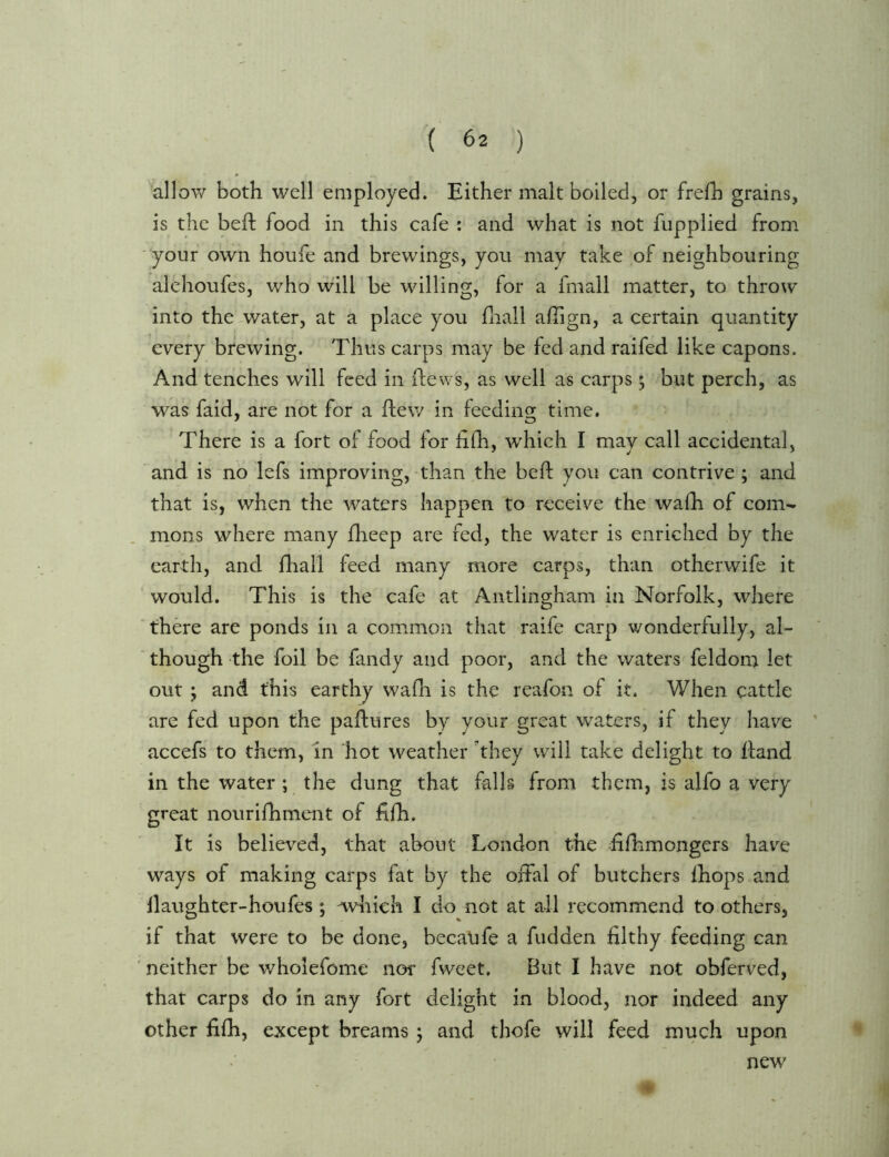 r :; allow both well employed. Either malt boiled, or frefh grains, is the befb food in this cafe : and what is not fupplied from your own houfe and brewings, you may take of neighbouring alehoufes, who will be willing, for a fmall matter, to throw into the-water, at a place you fnall alTign, a certain quantity every brewing. Thus carps may be fed and raifed like capons. And tenches will feed in flews, as well as carps; but perch, as was faid, are not for a flew in feeding time. There is a fort of food for fifh, which I may call accidental, and is no lefs improving, than the beft you can contrive ; and that is, when the waters happen to receive the wafh of com- rnons where many flieep are fed, the water is enriched by the earth, and fhall feed many more carps, than other wife it ’ would. This is the cafe at Antlingham in Norfolk, where there are ponds in a common that raife carp wonderfully, al- ‘ though the foil be fandy and poor, and the waters feldom let out; and this earthy wafli is the reafon of it. When cattle are fed upon the paflures by your great waters, if they have ' accefs to them, in hot weather 'they will take delight to Ifand in the water ; the dung that falls from them, is alfo a very great nourifhment of fifh. It is belie\’’ed, that about London the filhmongers hav^e ways of making carps fat by the offal of butchers Ihops and llaughter-houfes; which I do not at all recommend to others, if that were to be done, becaufe a fudden filthy feeding can neither be v/bolefome nor fvveet. But I have not obferved, that carps do in any fort delight in blood, nor indeed any other fiih, except breams j and thofe will feed much upon new