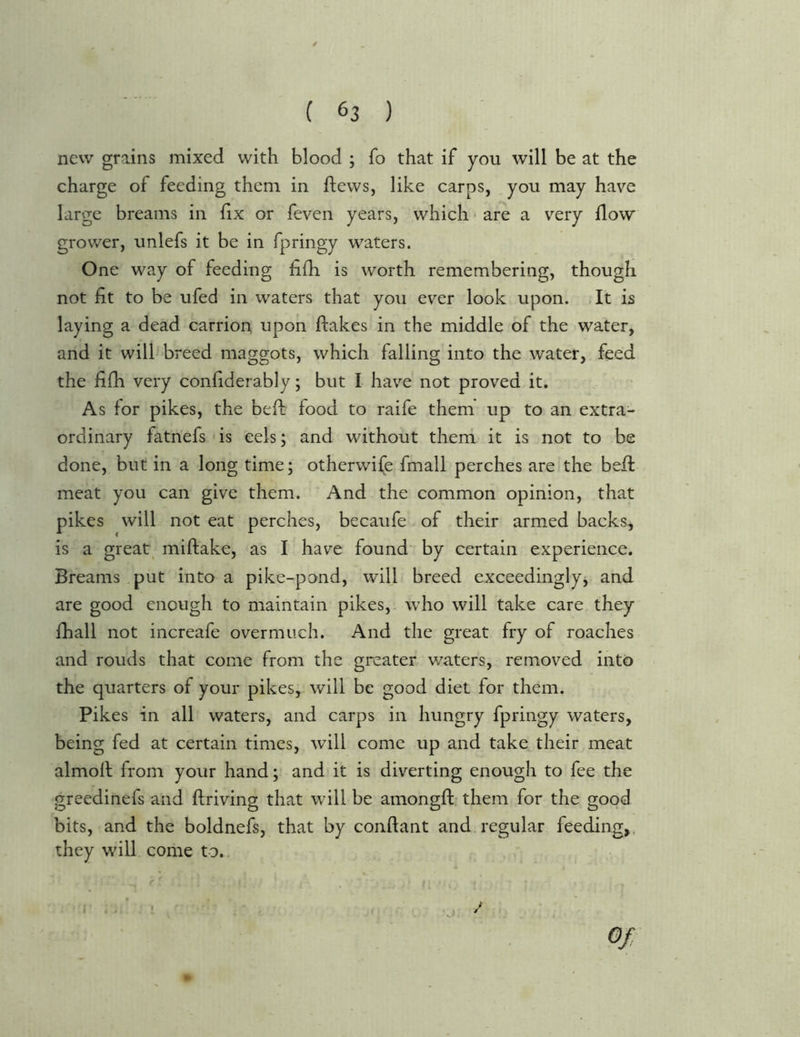 new grains mixed with blood ; fo that if you will be at the charge of feeding them in flews, like carps, you may have large breams in fix or feven years, which ■ are a very flow grov/er, unlefs it be in fpringy waters. One way of feeding fifh is worth remembering, though not fit to be ufed in waters that you ever look upon. It is laying a dead carrion upon flakes in the middle of the water, and it will breed maggots, which falling into the water, feed the fifh very confiderably; but I have not proved it. As for pikes, the befl food to raife them up to an extra- ordinary fatnefs is eels; and without them it is not to be done, but in a long time; otherwife fmall perches are the befl meat you can give them. And the common opinion, that pikes will not eat perches, becaufe of their armed backs, is a great^ miflake, as I have found* by certain experience. Breams put into a pike-pond, will breed exceedinglyj and are good enough to maintain pikes, who will take care they fhall not increafe overmuch. And the great fry of roaches and rouds that come from the greater v/aters, removed into the quarters of your pikes, will be good diet for them. Pikes in all waters, and carps in hungry fpringy waters, being fed at certain times, will come up and take their meat almoll from your hand; and it is diverting enough to fee the greedinefs and flriving that will be amongft them for the good bits, and the boldnefs, that by conflant and regular feeding,, they will come to..