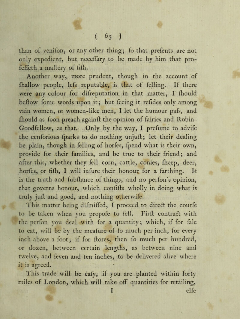 ( ^5 ) than of venifon, or any other thing'; fo that prefents are not only expedient, but neceflary to be made by him that pro- fefleth a maftery of iilh. Another way, more prudent, though in the account of fhallow people, lefs reputable, is that of felling. If there were any colour for difreputation in that matter, I’ fhould beftow fome words upon it; but feeing it refides only among vain women, or women-like men, I let the humour pafs, and ihould as foon preach againfl; the opinion of fairies and Robin- Goodfellow, as that. Only by the way, I prefume to advife the cenforious fparks to do nothing unjuft; let their dealing be plain, though in felling of horfes, fpend what is their own, provide for their families, and be true to their friend; and after this, whether they fell corn, cattle, conies, fheep, deer, horfes, or fifti, I will infure their honour for a farthing. It is the truth and fubftance of things, and no perfon’s opinion, that governs honour, which conftfts wholly in doing what is truly juft and good, and nothing otherwife. This matter being difmifted, I proceed to diredl the courfe to be taken when you propofe to fell. Firft contraft: with the perfon you deal with for a quantity; which, if for fale to eat, will be by the meafure of fo much per inch, for every inch above a foot; if for ftores, then fo much per hundred, or dozen, between certain lengths, as between nine and twelve, and feven and ten inches, to be delivered alive where it is agreed. This trade will be eafy, il you are planted within forty miles of London, which will take off quantities for retailing, I elfe