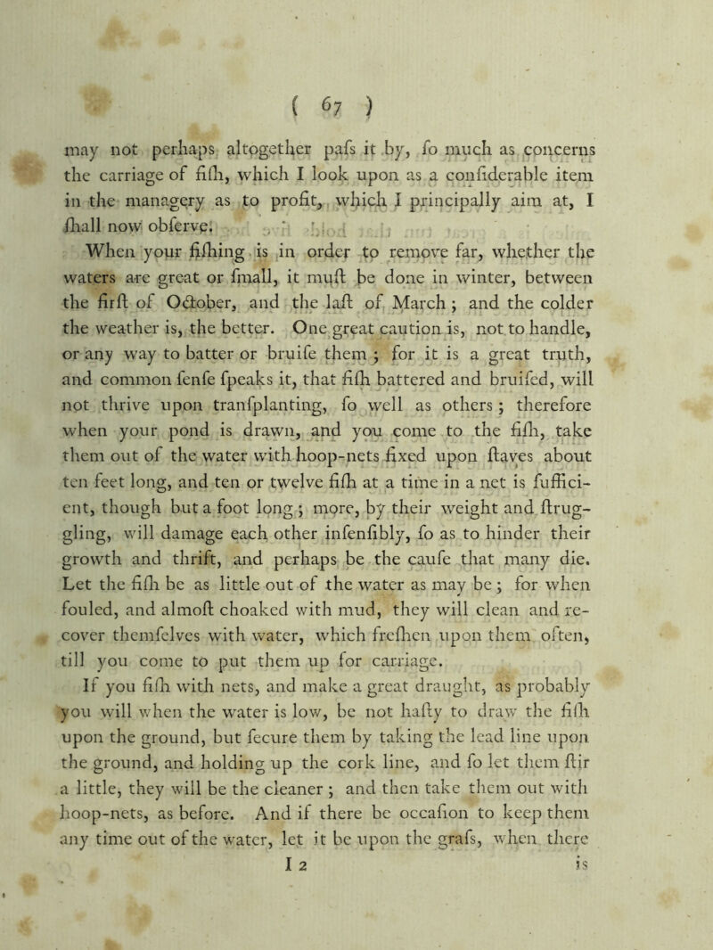 may not perhaps altogether pafs it ,by, fo much as concerns the carriage of fifli, which I look upon as a conhderable item in the managery as to profit,; which I principally aim at, I fliall now obfervp. i . When your f;lhing,is jin order to remove far, whether the waters are great or fmall, it muft be done in winter, between the fir ft of Odober, and the laft of March ; and the colder the weather is, the better. One great caution is, not.to handle, or any way to batter or bruife them ; for it is a great trpth, and common fenfe fpeaks it, that fifh battered and bruifed,,.will not thrive upon tranfplanting, fo well as others ; therefore when your pond is drawn, and you come,to .the fifti, take them out of the water with hoop-nets fixed upon ftayes about ten feet long, and ten or twelve fifh at a time in a net is fuffici- ent, though but a foot long ; more, by their weight and ftrug- gling, will damage each other infenfibly, fo as to hinder their growth and thrift, and perhaps be the caufe^hat many die. Let the fifti be as little out of the water as may be ; for when fouled, and almoft choaked with mud, they will clean and re- cover themfelves with water, which freftien upon them ofteii) till you come to put them up for carriage. If you fifli with nets, and make a great draught, as probably you will when the water is low, be not hafty to draw the fifii upon the ground, but fecure them by taking the lead line upon the ground, and holding up the cork line, and fo let them ftir a little, they will be the cleaner ; and then take them out with hoop-nets, as before. And if there be occafion to keep them any time out of the water, let it be upon the grafs, when tliere I 2 is