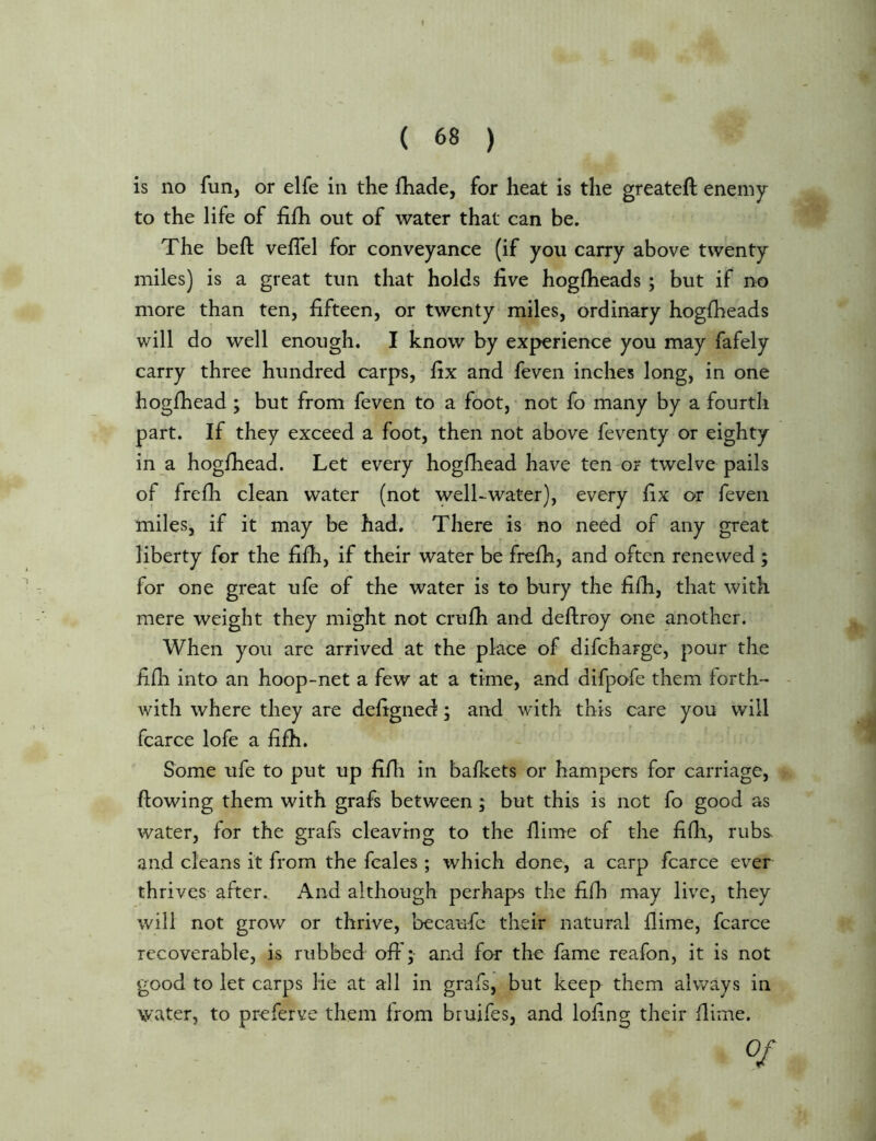 I ( 68 ) is no fun, or elfe in the fhade, for heat is the greateft enemy to the life of fifh out of water that can be. The beft veffel for conveyance (if you carry above twenty miles) is a great tun that holds live hogfheads ; but if no more than ten, fifteen, or twenty miles, ordinary hogfiieads will do well enough. I know by experience you may fafely carry three hundred carps, fix and feven inches long, in one hogfhead ; but from feven to a foot, • not fo many by a fourth part. If they exceed a foot, then not above feventy or eighty in a hoglhead. Let every hogfhead have ten o? twelve pails of frefh clean water (not well-water), every fix or feven miles, if it may be had. There is no need of any great liberty for the fifh, if their water be frefh, and often renewed ; for one great ufe of the water is to bury the fifh, that with mere weight they might not crufh and defiiroy one another. When you are arrived at the place of difcharge, pour the fifh into an hoop-net a few at a time, and difpofe them forth-’ - with where they are defigned; and with this care you will fcarce lofe a fifh. fiome ufe to put up fifli in bafkets or hampers for carriage, flowing them with grafs between; but this is not fo good cts water, for the grafs cleaving to the flime of the fifli, rubs- and cleans it from the fcales ; which done, a carp fcarce ever thrives after. And although perhaps the fifh may live, they will not grow or thrive, becaufc their natural flime, fcarce recoverable, is rubbed off; and for the fame reafon, it is not good to let carps lie at all in grafs, but keep them always in water, to preferve them from bruifes, and lofing their flime. 0/