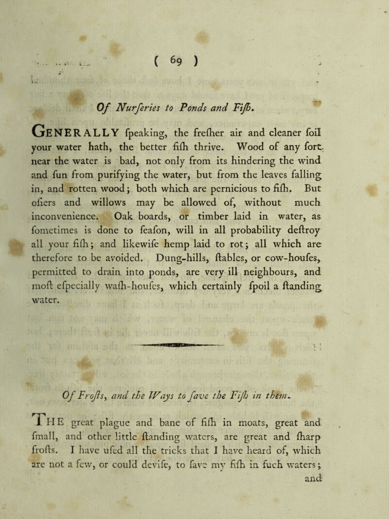 • » - fe . .f 0/ Nurferies to Ponds and FiJB* Ge NERALLY fpeaking, the frefher air and cleaner foil your water hath, the better fiih thrive. Wood of any fort- near the water is bad, not only from its hindering the wind and fun from purifying the water, but from the leaves falling in, and rotten wood; both which are pernicious to fifh. But ohers and willows may be allowed of, without much inconvenience. Oak boards, or timber laid in water, as fometimes is done to feafon, will in all probability deftroy all your fi£h; and likewife hemp laid to rot 5 all which are therefore to be avoided. Dung-hills, ftables, or cow-houfes, permitted to drain into ponds, are very-ill neighbours, and moft efpecially wafh-houfes, which certainly fpoil a Handing water. Of Frofsy and the IF ays to fave the Fijh in them^ Th E great plague and bane of lifh in moats, great and fmall, and other little Handing waters, are great and fharp froHs. I have ufed all the tricks that I have heard of, which are not a few, or could devife, to fave my Hfh in fuch waters; and