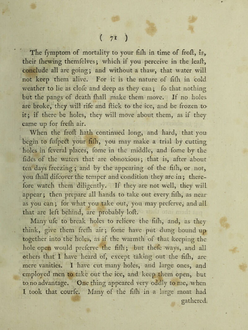 The fymptom of mortality to your fifh in time of frofl, is^ their fhewing themfelves; which if you perceive in the leafb, conclude all are going; and without a thaw, that water will not keep them alive. For it is the nature of iifh in cold weather to lie as clofe and deep as they can; fo that nothing but the pangs of death fliall make them move. If no holes are broke^ they will rife and hick to the ice, and be frozen ta it; if there be holes, they will move about them, as if they came up for frefli air. When the frofl; hath continued long, and hard, that you begin to fufpech your fifh, you may make a trial by^cutting holes in feveral places, fome in the middle, and fome by the lides of the waters that are obnoxious; that is, after about ten days freezing ; and by the appearing of the filli, or not, you fhall difcover the temper and condition they are in; there- fore watch them diligently. If they are not well, they will, appear; then prepare all hands to take out every fifli, as near as you can; for what you take out, you may preferve, and all that are left behind, are probably loft. Many ufe to break holes to relieve the ftfti, and, as they think, give them frefh air; fome have put dung bound up together into the holes, as if the warmth of that keeping the hole open would preferve the fifh; but thefc ways, and all others that 1 have heard of, except 'taking out the ftfh, are mere vanities. I have cut many holes, and large ones, and employed men to take out the ice, and keep them open, but to.no advantage. One thing appeared very oddly to me, when I took that courfe. Many of the ftfh in a large moat had gathered.