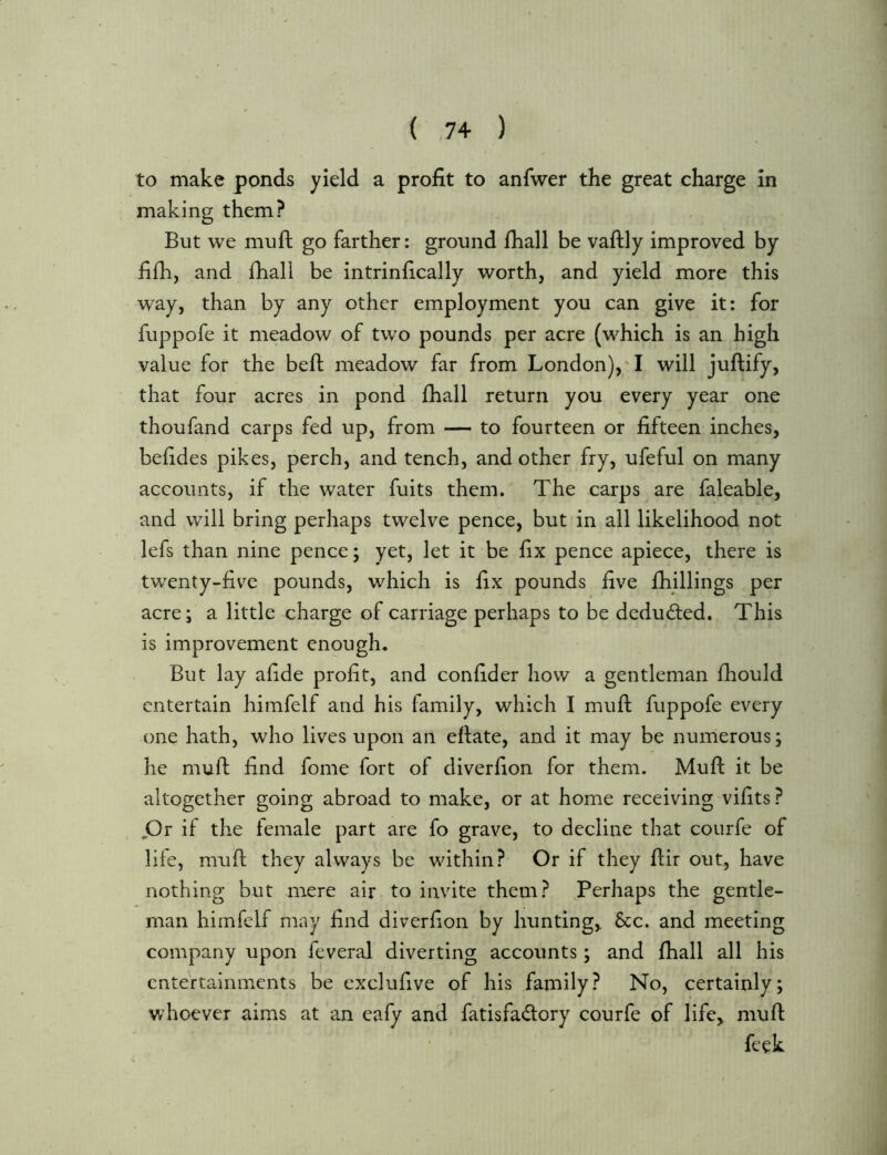 to make ponds yield a profit to anfwer the great charge in making them? But we muft go farther: ground fhall be vaftly improved by fifh, and fhall be intrinfically worth, and yield more this way, than by any other employment you can give it; for fuppofe it meadow of two pounds per acre (which is an high value for the beft meadow far from London),'! will juftify, that four acres in pond fhall return you every year one thoufand carps fed up, from — to fourteen or fifteen inches, befides pikes, perch, and tench, and other fry, ufeful on many accounts, if the water fuits them. The carps are faleable, and will bring perhaps twelve pence, but in all likelihood not lefs than nine pence; yet, let it be fix pence apiece, there is twenty-five pounds, which is fix pounds five fhillings per acre; a little charge of carriage perhaps to be deducted. This is improvement enough. But lay afide profit, and confider how a gentleman fhould entertain himfelf and his family, which I muft fuppofe every one hath, who lives upon an eftate, and it may be numerous; he muft find fome fort of diverfion for them. Muft it be altogether going abroad to make, or at home receiving vifits ? jOr if the female part are fo grave, to decline that courfe of life, muft they always be within? Or if they ftir out, have nothing but mere air to invite them? JPerhaps the gentle- man himfelf may find diverfion by hunting,, &c. and meeting company upon feveral diverting accounts; and fhall all his entertainments be exclufive of his family? No, certainly; whoever aims at an eafy and fatisfadory courfe of life, muft feek