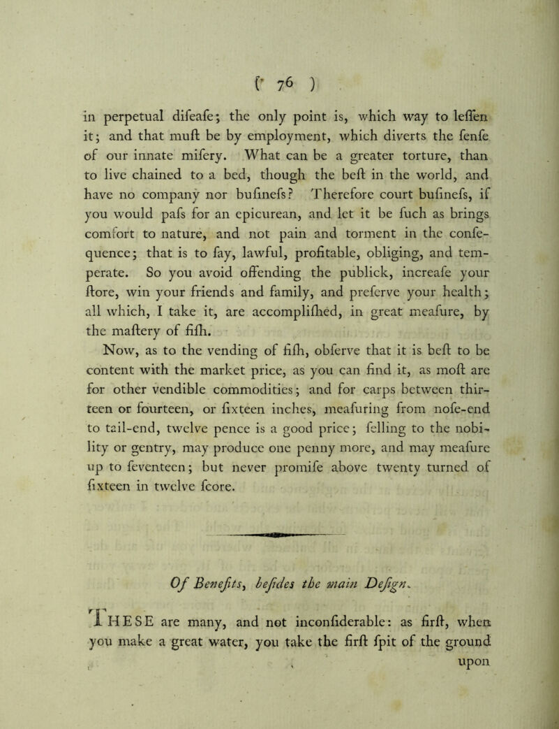 in perpetual difeafe; the only point is, which way to leflen it; and that mull be by employment, which diverts the fenfe of our innate mifery. What can be a greater torture, than to live chained to a bed, though the bed; in the world, and have no company nor bufinefs? Therefore court bulinefs, if you would pafs for an epicurean, and let it be fuch as brings comiort to nature, and not pain and torment in the confe- quence; that is to fay, lawful, profitable, obliging, and tem- perate. So you avoid offending the publick, increafe your ffore, win your friends and family, and preferve your health; all which, I take it, are accomplifhed, in great meafure, by the maftery of fifh. Now, as to the vending of fifh, obferve that it is bed; to be content with the market price, as you can find it, as mod: are for other vendible commodities; and for carps between thir- teen or fourteen, or fixteen inches, meafuring from nofe-end to tail-end, twelve pence is a good price; felling to the nobi- lity or gentry, may produce one penny more, and may meafure up to feventeen; but never promife above twenty turned of fixteen in twelve fcore. Of Benefts^ befdes the mam Defgn. ,1hESE are many, and not inconfiderable: as firff, whert you make a great water, you take the firff fpit of the ground , , upon