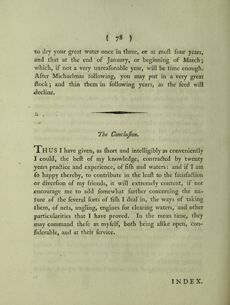 i 7S ) to dry your great water once an three, or at mofl four years, and that at the end of January, or beginning of March'; which, if not a very unreafonable year, will be time enough. After Michaelmas following, you may put in a very great ffock; and thin them in following years, as the feed will ^lecline. *Ibe Conclufton* iH U S I have given, as fhort and intelligibly as conveniently I could, the beft of my knowledge, contraded by twenty years pradfice and experience, of fifh and waters: and if I am fb happy thereby, to contribute in the lead; to the fatisfadlion or diverfion of my friends, it will extremely content, if not £ncourage me to add fomewhat farther concerning the na- ture of the feveral forts of fifh I deal in, the ways of taking them, of nets, angling, engines for clearing waters, and other particularities that I have proved. In the mean time, they may command thefe as myfelf, both being alike open, con- Uderable, and at their fervice. INDEX.