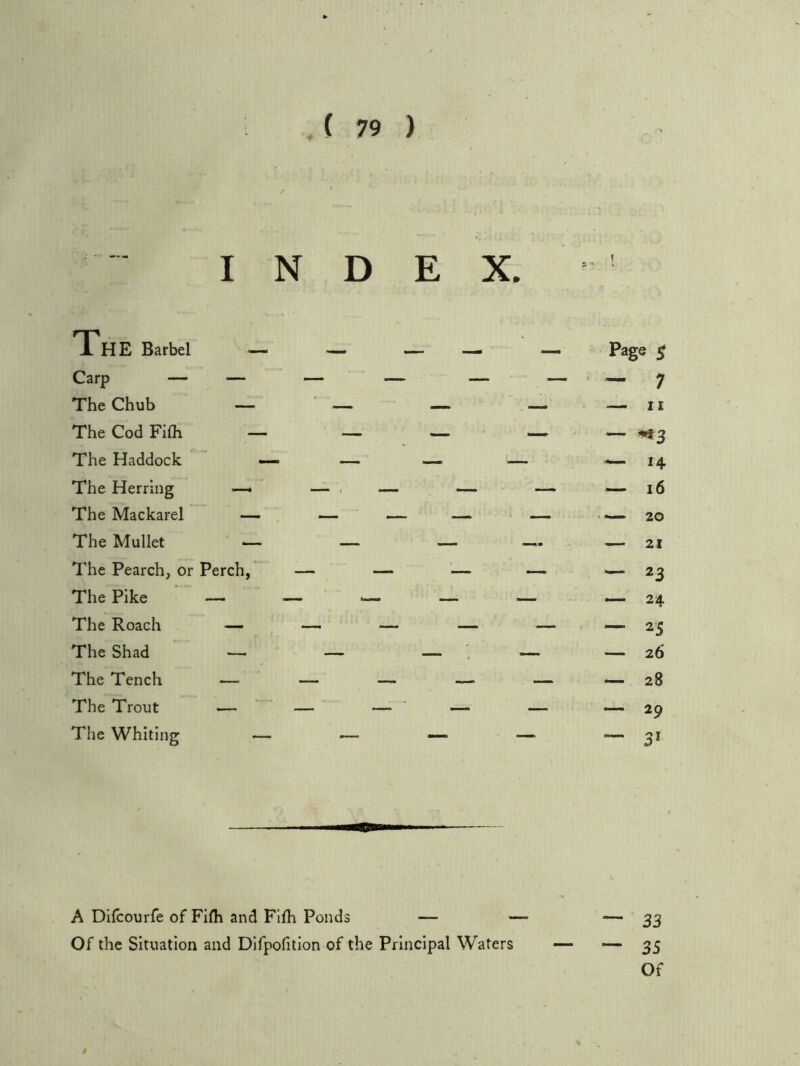 INDEX. The Barbel — — _ _ The Chub — ■ — — The Cod FiOi — — ^ The Haddock — — — — The Herring —- The Mackarel — — — — The Mullet ' ^ — — The Pearch, or Perch, — — '— The Pike — — — The Roach — — — — The Shad —■ — — ’ • The Tench — — — — The Trout — — — — The Whiting — _ —. » A Difcourfe of Filh and FIfh Ponds — Of the Situation and Difpofition of the Principal Waters Page $ — 7 — n — ^3 — 14 — i6 20 21 — 23 — 24 — 25 26 —- 28 — 29 — 33 — 35 Of