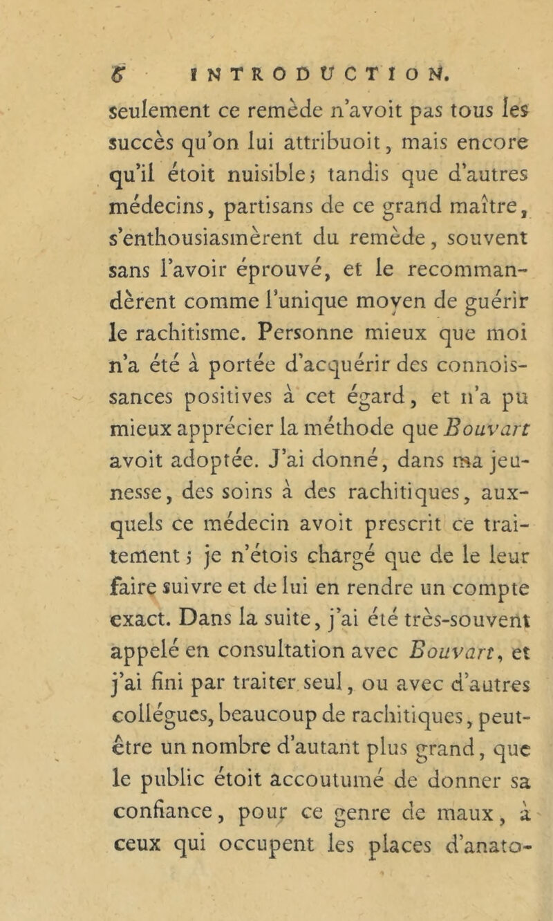 seulement ce remède n’avoit pas tous les succès qu’on lui attribuoit, mais encore qu’il étoit nuisible, tandis que d’autres médecins, partisans de ce grand maître, s’enthousiasmèrent du remède, souvent sans l’avoir éprouvé, et le recomman- dèrent comme l’unique moyen de guérir le rachitisme. Personne mieux que moi n’a été à portée d’acquérir des connois- sances positives à cet égard, et n’a pu mieux apprécier la méthode que Bouvart avoit adoptée. J’ai donné, dans ma jeu- nesse, des soins à des rachitiques, aux- quels ce médecin avoit prescrit ce trai- tement s je n’étois chargé que de le leur faire suivre et de lui en rendre un compte exact. Dans la suite, j’ai été très-souvent appelé en consultation avec Bouvart, et j’ai fini par traiter seul, ou avec d’autres collègues, beaucoup de rachitiques, peut- être un nombre d’autant plus grand, que le public étoit accoutumé de donner sa confiance, pour ce genre de maux, à ceux qui occupent les places d’anato-