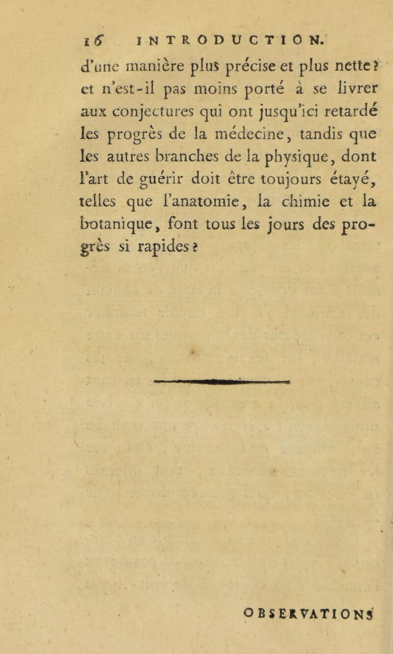 d’une manière plus précise et plus nette? et n’est-il pas moins porté à se livrer aux conjectures qui ont jusqu’ici retardé les progrès de la médecine, tandis que les autres branches de la physique, dont l’art de guérir doit être toujours étayé, telles que l’anatomie, la chimie et la botanique, font tous les jours des pro- grès si rapides ? OBSERVATIONS