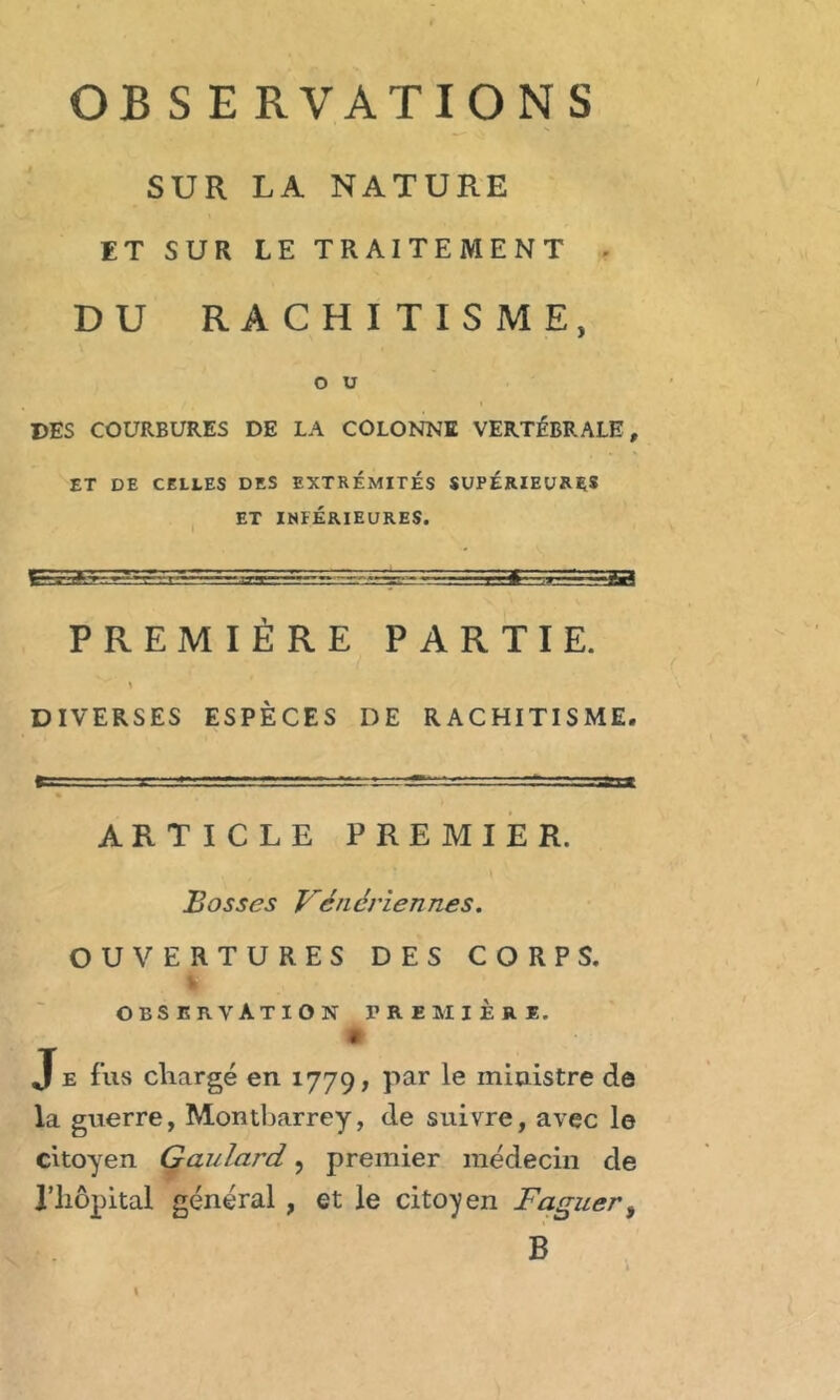 SUR LA NATURE ET SUR LE TRAITEMENT - DU RACHITISME, O U DES COURBURES DE LA COLONNE VERTÉBRALE, ET DE CELLES DES EXTREMITES SUPERIEURES ET INFÉRIEURES. PREMIÈRE PARTIE. y DIVERSES ESPÈCES DE RACHITISME. ARTICLE PREMIER. Bosses Vénériennes. OUVERTURES DES CORPS, s OBSERVATION PREMIERE. • Je fus chargé en 1779, par le ministre de la guerre, Montbarrey, de suivre, avec le citoyen Gaulard, premier médecin de l’hôpital général , et le citoyen Faguer, B