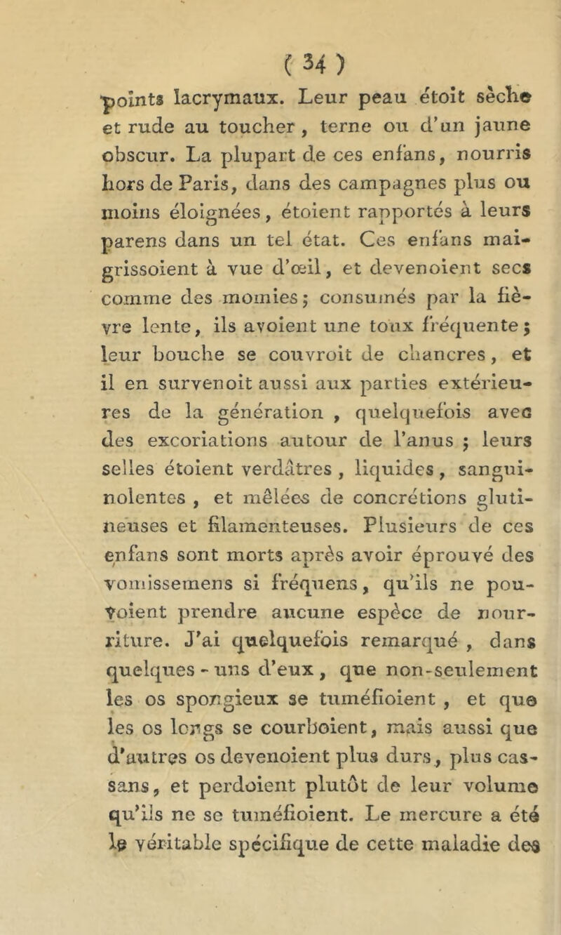 •points lacrymaux. Leur peau éloit sèche et rude au toucher, terne ou d’un jaune obscur. La plupart de ces enf’ans, nourris hors de Paris, dans des campagnes plus ou moins éloignées, étoient rapportés à leurs parens dans un tel état. Ces enf’ans mai- grissolent à vue d’œil, et devenoient secs comme des momies $ consumés par la fiè- vre lente, ils avoient une toux fréquente; leur bouche se couvrait de chancres , et il en survfenoit aussi aux parties extérieu- res de la génération , quelquefois aven des excoriations autour de l’anus ; leurs selles étoient verdâtres , liquides , sangui- nolentes , et mêlées de concrétions gluti- neuses et filamenteuses. Plusieurs de ces enfans sont morts après avoir éprouvé des vomissemens si fréquens, qu’ils ne pou- Ÿûient prendre aucune espèce de nour- riture. J'ai quelquefois remarqué , dans quelques-uns d’eux, que non-seulement les os spongieux se tuméfioient , et qu© les os longs se courboient, mais aussi que d'autres os devenoient plus durs, plus cas- sans, et perdoient plutôt de leur volume qu'ils ne se tuméfioient. Le mercure a été le véritable spécifique de cette maladie des